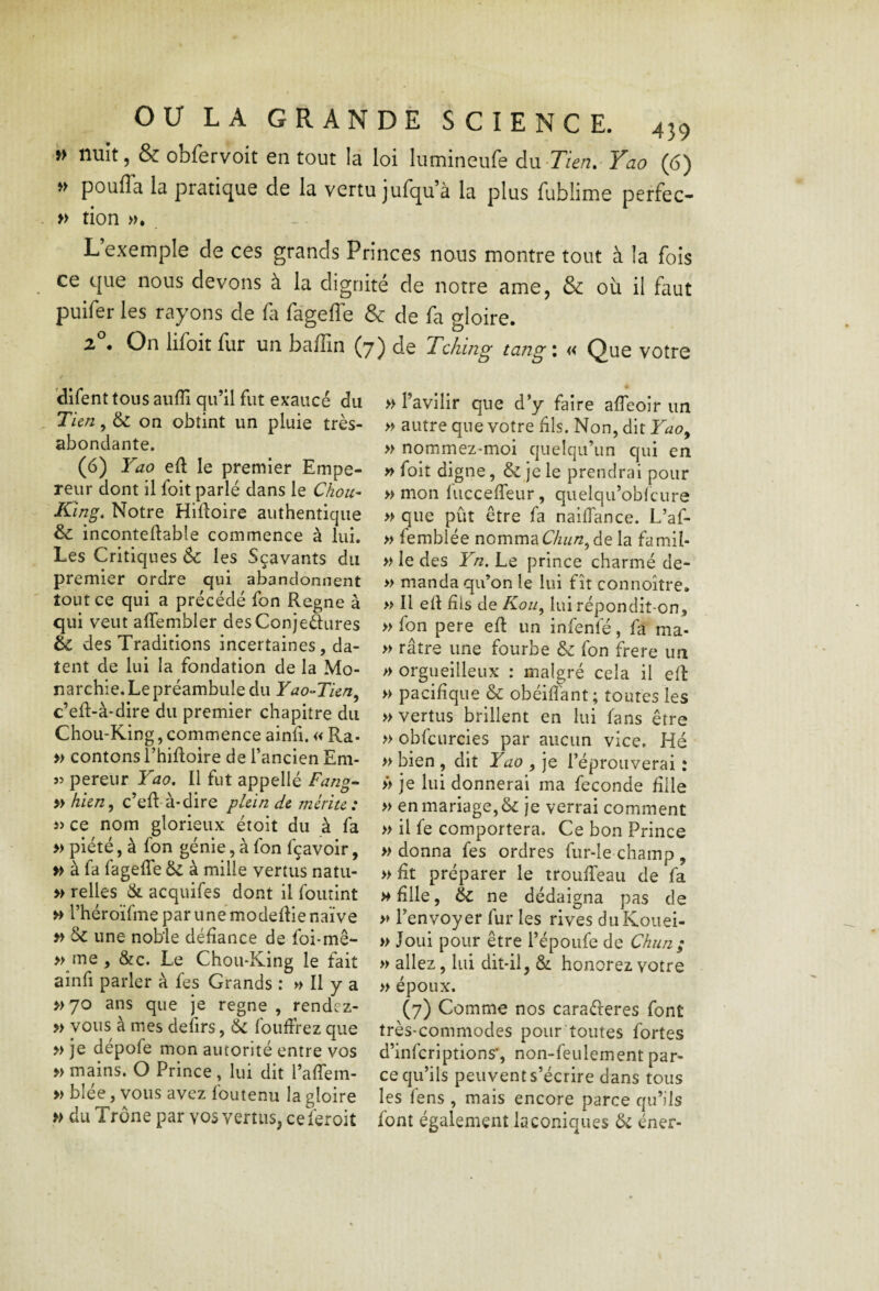 »> nuit, & obfervoit en tout la loi lutnineufe àn -Tien,- Yao (6) » pouffa la pratique de la vertu jufqu’à la plus fublime perfec- » tion . L’exemple de ces grands Princes nous montre tout à la fois ce que nous devons à la dignité de notre ame, & où il faut puifer les rayons de fa fageffe & de fa gloire. Z . On lifoit fur un badin (y) de Tchhig tangi « Que votre difent tous aiiflî qu’il fut exaucé du Tien, & on obtint un pluie très- abondante. (6) Yao eft le premier Empe¬ reur dont il foit parlé dans le Chou- King, Notre Hilloire authentique & inconteflable commence à lui. Les Critiques & les Sçavants du premier ordre qui abandonnent tout ce qui a précédé fon Régné à qui veut affembler desConjeSures & des Traditions incertaines, da¬ tent de lui la fondation de la Mo¬ narchie. Le préambule du Yao-Tien^ c’eR-à-dire du premier chapitre du Chou-King, commence ainfi. « Ra- » contons ThiRoire de l’ancien Em- îî pereur Yao, Il fut appellé Fang^ » hien^ c’eR-à-dire plein de mérite : ce nom glorieux étoit du à fa » piété, à fon génie, à fon fçavoir, » à fa fageRe & à mille vertus natu- » relies & acquifes dont il foutint >> l’héroïfme par une modeRie naïve » & une noble déRance de foi-mê- » me , &c. Le Chou*King le fait aînfi parler à fes Grands : » Il y a >>70 ans que je régné , rendez- » vous à mes delirs, 6c fouRrez que » je dépofe mon autorité entre vos » mains. O Prince, lui dit l’aflem- » blee, vous avez foutenu la gloire >> du Trône par vos vertus, ceferoit » l’avilir que d y faire aReoir un » autre que votre Ris. Non, dit Yao^ » nommez-moi quelqu’un qui en » foit digne, & je le prendrai pour » mon fucceReur, quelqu’obicure » que pût être fa naiRance. L’af- » femblée nomma C/zw/?, de la famil- » le des Yn. Le prince charmé de- » manda qu’on le lui fît connoître. » Il eR Ris de Koii^ lui répondit-on, » fon pere eR un infenfé, fa ma- » râtre une fourbe & fon frere un » orgueilleux : malgré cela il eR » paciRque 6c obéiRant ; toutes les » vertus brillent en lui fans être » obfcurcies par aucun vice. Hé » bien , dit Yao , je l’éprouverai : >> je lui donnerai ma fécondé Rlle » en mariage, & je verrai comment » il fe comportera. Ce bon Prince » donna fes ordres fur-Ie champ , »Rt préparer le trouReau de fa mRIIc, 6c ne dédaigna pas de » l’envoyer fur les rives duKouei- » Joui pour être l’époufe de Chun; » allez, lui ditdl, & honorez votre » époux. (7) Comme nos caraéferes font très-commodes pour toutes fortes d’inferiptions', non-feulement par¬ ce qu’ils peuvent s’écrire dans tous les fens , mais encore parce qu’ils font également laconiques 6c éner-