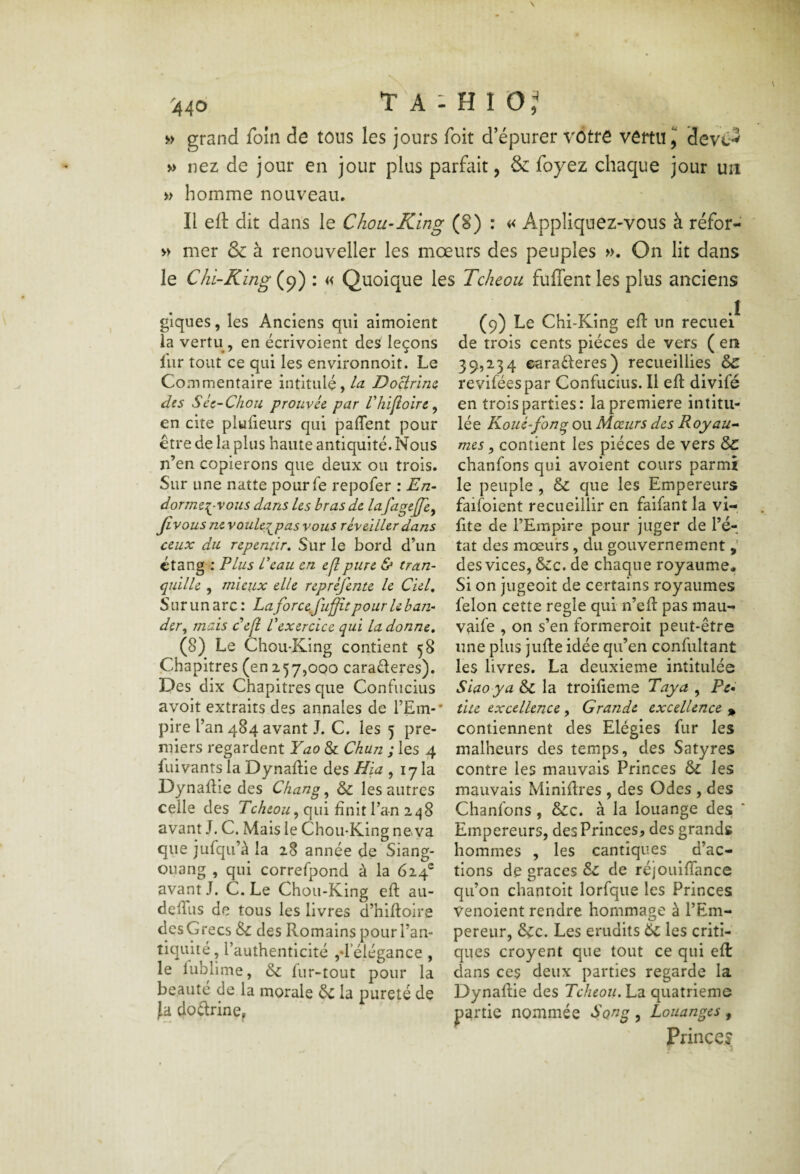 grand foin de tous les jours foit d’épurer vôtre vertu ^ devc*^ » nez de jour en jour plus parfait, & foyez chaque jour un » homme nouveau. Il eft dit dans le Chou-King (8) : « Appliquez-vous à réfor- » mer & à renouveller les moeurs des peuples ». On lit dans le Chi-King (9) : « Quoique les Tcheou fuffent les plus anciens glques, les Anciens qui aimoient la vertu, en écrivoient des leçons liir tout ce qui les environnoit. Le Commentaire intitulé, DoBrlm des Scc-Chou prouvée par Ihifloirc ^ en cite plyfieurs qui paflent pour être de la plus haute antiquité. Nous n’en copierons que deux ou trois. Sur une natte pourfe repofer ; En^ dormer^-vous dans Us bras de lafagCjffe, Jivous ne vouUg^pas vous réveiller dans ceux du repentir. Sur le bord d’un étang ; Plus Peau en eflpure & tran~ quille , mieux elle repréfente le Ciel, Sur un arc : La forcefuffitpour U ban¬ der^ mais dep: P exercice qui la donne, (8) Le Chou-King contient 58 Chapitres (en 257,000 caraderes). Des dix Chapitres que Confucius avoit extraits des annales de l’Em-* pire l’an 484 avant J. C. les 5 pre¬ miers regardent Yao & Chun ; les 4 Clivants la DynaCie des Hia , lyla DynaCie des Change & les autres celle des qui finit l’a-n 248 avant J. C. Mais le Chou-King neva que jufqii’à la 28 année de Siang- ouang , qui correfpond à la (é,^f avant J. C. Le Chou-King eft au- deftlis de tous les livres d’hiftoire des Grecs des Romains pour l’an¬ tiquité, l’authenticité jft’éiégance , le lublime, & fur-tout pour la beaute de la morale ôc la pureté de fa dodrine, (9) Le Chi-King eft un recuei de trois cents pièces de vers ( en 39,234 earaderes) recueillies & reviféespar Confucius. Il eft divifé en trois parties: la première intitu¬ lée Kouè-fong ou Mœurs des Royau^ mes ^ contient les pièces de vers & chanfons qui avoient cours parmi le peuple , & que les Empereurs faifoient recueillir en faifant la vi-, fite de l’Empire pour juger de l’é¬ tat des mœurs, du gouvernement des vices, &:c. de chaque royaume. Si on jugeoit de certains royaumes félon cette réglé qui n’eft pas mau- vaife , on s’en formeroit peut-être une plus jlifte idée qu’en confultant les livres, La deuxieme intitulée Siaoya &c la troifteme Taya , Pc^ tue excellence , Grande excellence » contiennent des Elégies fur les malheurs des temps, des Satyres contre les mauvais Princes les mauvais Miniftres , des Odes , des Chanfons, &c. à la louange des Empereurs, des Princes, des grands hommes , les cantiques d’ac¬ tions de grâces êz de réjouiftance qu’on chantoit lorfque les Princes Venoient rendre hommage à l’Em¬ pereur, 6çc. Les érudits 6c les criti¬ ques croyent que tout ce qui efl dans ces deux parties regarde la Dynaftie des Tcheou, La quatrième partie nommée S on g , Louanges , Princcj
