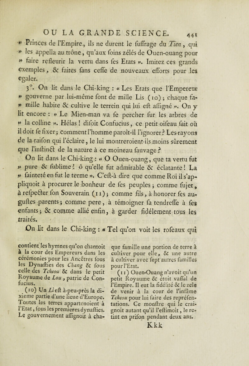 w Princes de l’Empire., ils ne durent le fuffrage du Tien , qui » les appella au trône, qu’aux foins zélés de Ouen-ouang pour ^ faire refleurir la vertu dans fes Etats Imitez ces grands exemples & faites fans ceffe de .nouveaux efforts pour .les égaler, 3^. On lit dans Je Chi*king : « Les Etats que l’Empereur » gouverne par lui-même font de mille Lis ( i.o) ; chaque fa- w mille habite & cultive le terrein qui lui eft afligné ». On y* lit encore : » Le Mien-man va fe percher fur les arbres de » la colline ». Hélas ! difoit Confucius, ce petit oifeau fait où il doit fe fixera comment l’homme paroît-il l’ignorer.^ Les rayons de laraifon qui l’éclaire, le lui montreroient*ilsmoins sûrement que rinflinél de la nature à ce moineau fauvage.? On lit dans le Chi-king-; « O Ouen-ouang, que ta vertu fut » pure & fublime:! ô quelle fut admirable & éclatante! La » fainteté en fut le terme ». C’efl-à dire que comme Roi il s’ap- pliquoit à procurer le bonheur de fes peuples j comme fujet, à refpetler fon Souverain (11)3 comme fils^ à honorer fes an- guftes parents j comme pere, à témoigner fa tendreffe à fes enfants J & co.mme allié enfin, à garder fidèlement tous les traités. On lit dans le Chi-king : « Tel qu’on voit les rofeaux qui confient les hymnes qifon chantoit à ^ la cour des Empereurs dans les cérémonies pour les Ancêtres fous les Dynafties des Chang & fous celle des Tcheou Sc dans le petit Royaume de Lou ^ patrie de Con¬ fucius. (10) Un LieR à-peu-près la di¬ xième partie d’une lieue d’Europe. Toutes les terres appartenoient à l’Etat, lotis les premières dynaffies. Le gouvernement afTignoù à cha- f que famille une portion de terre à cultiver pour elle, & une autre à cultiver avec fept autres familles pour l’Etat. (il) Ouen-Ouang n’a voit qu’un petit Royaume 6c étoit vaffal de l’Empire. Il eut la fidélité 6c le zele de venir à la cour de l’infâme Tcheou pour lui faire des repréfen- tations. Ce monflre qui le crai- gnoit autant qu’il l’effimoit, le re-*- tint en prifon pendant deux ans. Kkk