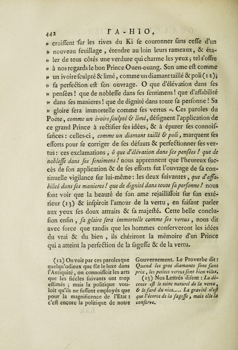 » croiflent 1ur les rives du Ki fe couronner fans ceffe d’un » nouveau feuillage , étendre au loin leurs rameaux, & éta- » 1er de tous côtés une verdure qui charme les yeux ; tels’oifre » à nos regards le bon Prince Ouen-ouang. Son ame eft comme » un ivoirefculpté&limé, commeundiamanttaillé&poli(i 2); fa perfeftion eft fon ouvrage. O que d’élévation dans fes » penfées ! que de nobleffe dans fes fentimens ! que d affabilité dans fes maniérés ! que de dignité dans toute fa perfonne ! Sa » gloire fera immortelle comme fes vertus »• Ces paroles du Poète, comme un ivoire fculpté & Umé^ défignent 1 application de ce grand Prince à reélifier fes idées > & à épurer fes connoif- farices : celles-ci ^ comme un diamant taillé & poli ^ marquent fes efforts pour fe corriger de fes défauts & perfeéiionner fes ver¬ tus : ces exclamations , ô que £ élévation dans fes penfées ! que de nobleffe dans fes fentimens ! nous apprennent que l’heureux fuc- cès de fon application & de fes efforts fut l’ouvrage de fa con¬ tinuelle vigilance fur lui-même: les deux fuivantes, que £affa^ bilité dans fes maniérés ! que de dignité dans toute fa perfonne ! nous font voir que la beauté de fon ame rejailliffoit fur fon exté¬ rieur (13) & infpiroit l’amour de la vertu, en faifant parler aux yeux fes doux attraits & fa majefté. Cette belle conclu- fion enfin , fa gloire fera immortelle comme fes vertus , nous dit avec force que tandis que les hommes conferveront les idées du vrai & du bien , ils chériront la mémoire d’un Prince qui a atteint la perfeélion de la fageffe & de la vertu. (i 1) On voit par ces paroles que Gouvernement. Le Proverbe dit : quelqu’odieux que fut le luxe dans Quand Us gros diamants font fans l’Antiquité, 6n connoiffoit les arts prix, les petites vertus font bien viles. que les fiécles fuivants ont trop (13) Nos Lettrés difent : eftimés ; mais la politique voir- cence efl le teint naturel de la venu, loit qu’ils ne fiilTent employés que 6* le fard du vice.La gravité rHefi pour la magnificence de l’Etat: que V écorce de la fageffe , maïs elle la c’eft encore la politique de notre conferye.