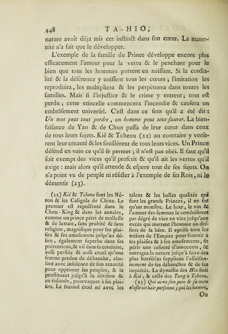 nature avoir déjà mis cet inftinft dans fon cœur. La mater¬ nité n’a fait que le développer. L’exemple de la famille du Prince développe encore plus efRcacement l’amour pour la vertu & le penchant pour le bien que tous les hommes portent-en naiflant. Si la cordia¬ lité & la déférence y unifient tous les cœurs j l’imitation les reproduira, les multipliera & les perpétuera dans toutes les familles. Mais' fi l’injuflice & le crime y entrent 5 tout eft perdu 5 cette etincelle commencera l’incendie & caufera un embrâfement univerfel. Ceft dans ce fens qu’il a été dit : Un mot peut tout perdre , un homme peut tout fauver, La bien- faifance de Yao & de Chun pafTa de leur cœur dans ceux de tous leurs fujets. Kié & Tcheou (22) au contraire y verfe- rent leur cruauté &les fouillèrent de tous leurs vices. Un Prince défend en vain ce qu’ihfe permet ^.il n’efl: pas obéi. 11 faut qu’il foit exempt des vices qu’il proferit & qu’il ait les vertus qu’il exige : mais alors qu’il attende & efpere tout de fes fujets. On n’a point vu de peuple niréfiflier à J’exemple.de fes Rois, ni le démentir .(2*3)- (22) Kii èc Tcheou font les Né¬ ron 6c les Caligiila de Chine. Le premier eft repréfenté .dans le Chou • King ÔC dans les annales, comme un prince pétri de mollefl'e & de luxure, fans probité 6c fans religion, magnifique pour fes plai- firs 6c fes amufemens jufqu’au dé¬ lire , .également fuperbe dans fes prétentions,6c vil dans fa conduite, auffi perfide 6c aufii cruel qu’une femme perdue de débauche, abu- fant avec mlolence de fan autorité pour opprimer les peuples, & la proftituant jiifqu’à Ja dérifion 6c au ridicule, pourvaquer à fes plai- firs. Le fécond étoit né avec les talens 8c les belles qualités qui font les grands Princes, il ne fut qu’un monftre. Le luxe , le vin 6c l’amour des femmes le conduifirent par dégré de vice en vice jufqu’aux excès qui-mettent l’homme au-def- fous de la bête. Il epuifa tous les tréfors de l’Empire pour fournir à les plaifirs 6c à fes amufements, fit périr une infinité d’innocents , 6c outragea la nature jufqu’à faire des plus horribles fupplices l’aft'aifon- nement de fes débauches 6c de fes impiétés. La dynaftie des Hia finit à Klé , & celle des Tang à Tcheou, (23) Qui aime fon pere & fa mere ^oferoit haïrperfonne ,* qui Içshonore^ Oa