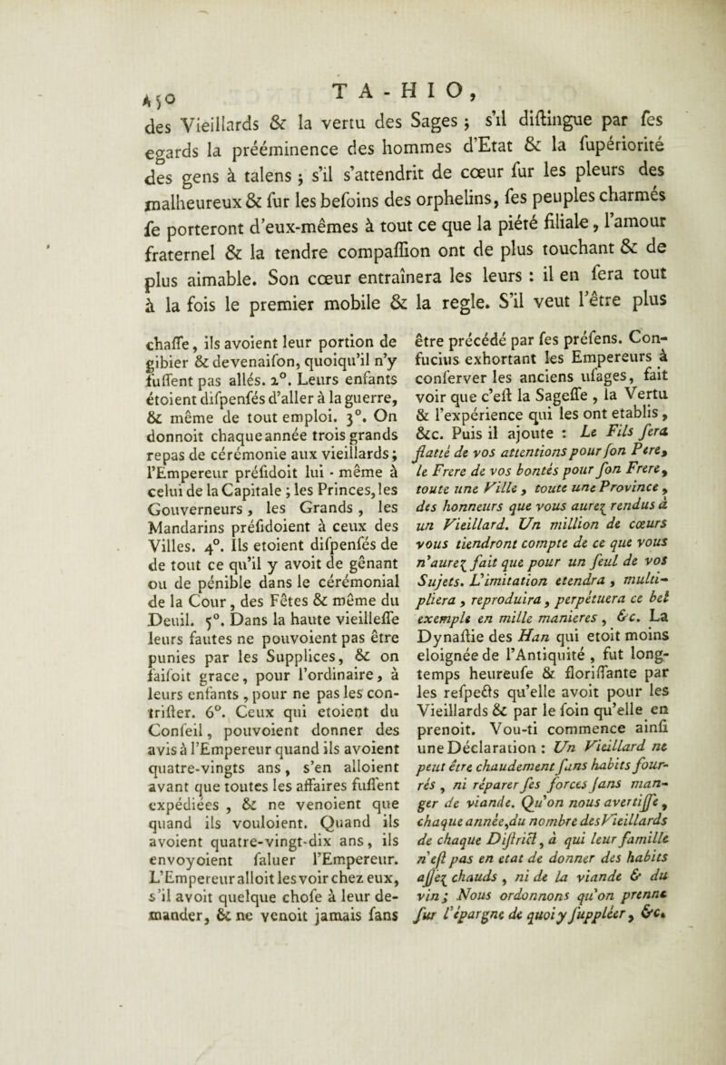 des Vieillards & la vertu des Sages ^ s’il diftingue par fes égards la prééminence des hommes d’Etat & la fupériorité des gens à talens ^ s’il s’attendrit de cœur fur les pleurs des malheureux & fur les befoins des orphelins, fes peuples charmés fe porteront d’eux-mêmes à tout ce que la piété filiale, 1 amour fraternel & la tendre compaffion ont de plus touchant & de plus aimable. Son cœur entraînera les leurs : il en fera tout à la fois le premier mobile & la réglé. S’il veut Tetre plus chaffe, ils avoient leur portion de gibier & devenaifon, quoiqu’il n’y fuffent pas allés. Leurs enfants étoient difpenfés d’aller à la guerre, même de tout emploi. 3°. On donnoit chaque année trois grands repas de cérémonie aux vieillards; l’Empereur préfidoit lui • même à celui de la Capitale ; les Princes, les Gouverneurs, les Grands , les Mandarins préfidoient à ceux des Villes. 4°. Ils etoient difpenfés de de tout ce qu’il y avoit de gênant ou de pénible dans le cérémonial de la Cour, des Fêtes & même du Deuil. 5®. Dans la haute vieilleffe leurs fautes ne pouvoient pas être punies par les Supplices, on faifoit grâce, pour l’ordinaire, à leurs enfants , pour ne pas les con- îrifter. 6®. Ceux qui etoient du Confeii, pouvoient donner des avis à l’Empereur quand ils avoient quatre-vingts ans, s’en alloient avant que toutes les affaires fulfent expédiées , &C ne venoient que quand ils vouloient. Quand ils avoient quatre-vingt-dix ans, ils envoyoient faliier l’Empereur. L’Empereur alloit les voir chez eux, s’il avoit quelque chofe à leur de¬ être précédé par fes préfens. Con¬ fucius exhortant les Empereurs à conferver les anciens ufages, fait voir que c’eft la SagelTe , la Vertu & l’expérience qui les ont établis, &c. Puis il ajoute : Le Fils fcrA Jlatté de vos attentions pour fon Pere^ le Frere de vos bontés pour fon Frere^ toute une Ville , toute une Province , des honneurs que vous aure:^ rendus a. un Vieillard, Un million de coeurs vous tiendront compte de ce que vous n'*aure:^ fait que pour un feul de vos Sujets» Üimitation etendra , multi’- pliera , reproduira,, perpétuera ce bel exemple en mille maniérés, &c, La Dynaûie des Han qui etoit moins éloignée de l’Antiquité , fut long¬ temps heureufe & flori/fante par les refpeéls qu’elle avoit pour les Vieillards êc par le foin qu’elle en prenoit. Vou-ti commence ainfi une Déclaration : Un Vieillard ne peut être chaudement fans habits four¬ rés , ni réparer fes forces Jans man¬ ger de viande. Qjuon nous avertiffe , chaque année.^du nombre desVieillards de chaque Difricl, à qui leur famille nefl pas en état de donner des habits chauds , ni de la viande & du vin; Nous ordonnons qu'on prenne