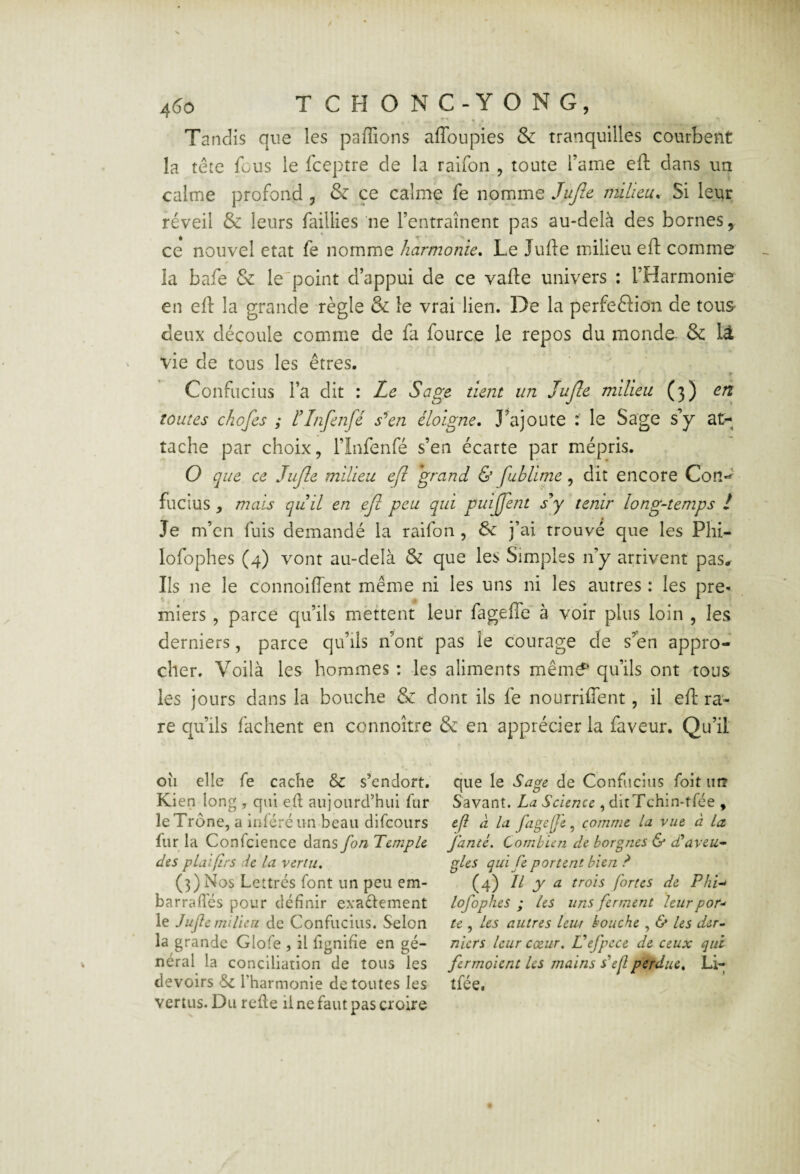 4(îo TCHONC-YONG, Tandis que les paffions affoupies & tranquilles courbent la tête fous le fceptre de la raifon , toute l’ame eil; dans un calme profond , & ce calme fe iioname Jujîe milieu^ Si leur réveil & leurs faillies ne l’entraînent pas au-delà des bornes, ce nouvel état fe nomme harmonie. Le Jufte milieu eft comme la bafe & le'point d’appui de ce vafte univers : l’Harmonie en efl: la grande règle & le vrai lien. De la perfeftion de tous- deux découle comme de fa fource le repos du monde- & lâ vie de tous les êtres. Confucius l’a dit : Le Sage tient un JuJle milieu (3) en toutes chofes ; tInfenfé s^en éloigne, J^ajoute : le Sage s’y at¬ tache par choix, l’Infenfé s’en écarte par mépris, O que ce JuJle milieu e(l grand & fuhlime, dit encore Cotl-^ fucius , mais quil en ejî peu qui puijjent sJ tenir long-temps ! Je m’en fuis demandé la raifon , 6c j’ai trouvé que les Phi- lofophes (4) vont au-delà & que les Simples n’y arrivent pas. Ils ne le connoifl'ent même ni les uns ni les autres : les pre¬ miers , parce qu’ils mettent leur fagefle à voir plus loin , les derniers, parce qu’ils n’ont pas le courage de s’en appro¬ cher. Voilà les hommes : les aliments mêm<f qu’ils ont tous les jours dans la bouche & dont ils fe nourriffent, il efl: ra¬ re qu’ils fâchent en connoître & en apprécier la faveur. Qu’il oîi elle fe cache & s’endort. Kien long , qui eû aujourd’hui fur le Trône, a inféré un beau difeours fur la Confcience dans fon Temple des plaifirs ie la vertu, (3) Nos Lettrés font un peu em- barrafles pour définir exaéiement le Juft e milieu de Confucius. Selon la grande Glofe , il fignihe en gé¬ néral la conciliation de tous les devoirs & Tharmonie de toutes les vertus. Du refie il ne faut pas croire que le Sage de Confucius foit un Savant. La Science , ditTchin-tfée , efl à la fageje, comme la vue à la. Jante. Combien de borgnes & d*aveu¬ gles qui fe portent bien ? (4) Il y a trois fortes de Phi-> lofophes ; les uns ferment leurpor-' te , les autres leur bouche , & les der¬ niers leur exur. Üefpece de ceux qui fermoient les mains défi perdue, Li- tfée.