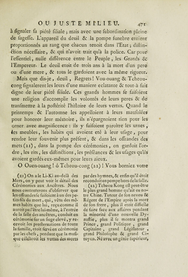 à fignaler fa piété filiale ; mais avec une fubordination pleine de fageflTe. L’appareil du deuil & la pompe funebre croient proportionnés au rang que chacun tenoit dans l’Etat ; diftin- âion nécelTaire, & qui n’avoit trait qu’à la police. Car pour l’eflentiel, nulle différence entre le Peuple , les Grands Sc l’Empereur. Le deuil etoit de trois ans à la mort d’un pere ou d’une mere , & tous le gardoient avec la même rigueur. Mais que dis-je, deuil , Regrets! Vou*ouang & Tcheou- congfignalerentles leurs d’une maniéré éclatante & tout-à fait digne de leur piété filiale. Ces grands hommes fe faifoienc une religion d’accomplir les volontés de leurs peres & de tranfmettre à la poftérité l’hifloire de leurs vertus. Quand le printemps & l’automne les appelloient à leurs maufolées pour honorer leur mémoire , ils n’épargnoient rien pour les orner avec magnificence : ils y faifoient paroître les urnes , ies meubles, les habits qui avoient été à leur ufage , pour rendre leur fouvenir plus préfent, & dans les offrandes des mets (21), dans la pompe des cérém.onies , on gardoit l’or¬ dre , les rits, les diftinftions, les préféances & les ufages qu’ils avoient gardés eux-mêmes pour leurs aïeux. O Ouen-ouang ! ô Tcheou-cong (22) ! Vous borniez votre (21) On a le LhKi au-delà des Mers 5 on y peut voir le détail des Cérémonies aux Ancêtres. Nous nous contenterons d’obferver que les offrandes fe faifoient à un des pe¬ tits-fils du mort, qui, vêtu des mê¬ mes habits que lui, reçu comme il auroitpu l’être lui-même, à l’entrée de la falle des ancêtres, conduit en cérémonie fur un fiege elevé, y re- cevoit les proffernations de toute la famille, etoit fervi en cérémonie par les chefs, pendant que la mufi- qiie célçbroit les vertus des morts par des hymnes, & enfin qu’il étoit reconduitenpompe hors delà falle. (22) Tcheou Kong eff peut-être le plus grand homme qu’ait eu no¬ tre Chine. Tuteur de fon neveu Régent de l’Empire après la mort de fon frere , plus il etoit difficile de faire face aux affaires pendant la minorité d’une nouvelle Dy- naftie, plus il fe montra grand Prince , grand Politique , grand Capitaine , grand Légiflateur , grand Philofophe ôc grand Ci¬ toyen. Né avçç un génie fupérieur.