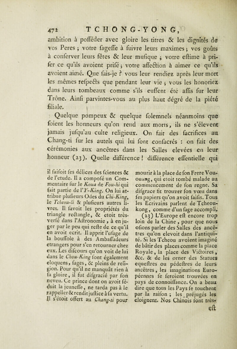 ambition à pofTéder avec gloire les titres & les dignités de vos Peres ; votre fagefle à fuivre leurs maximes ; vos goûts à conferver leurs fêtes & leur mufique ; votre eftime à pri«- fer ce qu’ils avoient prifé ; votre affeftion à aimer ce qu’ils avoient aimé. Que fais-je ? vous leur rendiez après leur mort les mêmes reljaefls que pendant leur vie ^ vous les honoriez dans leurs tombeaux comme s’ils euffent été a/Tis fur leur Trône. Ainfi parvintesrvous au plus haut dégré de la piété filiale. I ' Quelque pompeux & quelque folemnels néanmoins que foient les honneurs qu’on rend aux morts, ils ne s’élèvent jamais jufqu’au culte religieux. On fait des facrifices au Chang-ti fur les autels qui lui font confacrés : on fait des cérémonies aux ancêtres dans les Salles elevées en leur honneur (2.3). Quelle différence! différence effentielle qui il faifoit fes délices des fciences Sc de l’etude. Il a compofé un Com¬ mentaire fur Je Koua de Fou-hi qui fait partie de VY~King, On lui at¬ tribue plufieurs Odes du Chi^King^ le Tcheoii-H & plufieurs autres li¬ vres. Il favoit les propriétés du triangle reélangle, & etoit très- verlé dans TAflronomie , à en ju¬ ger par le peu qui relie de ce qu’il en avoit écrit. Il apprit l’iifage de la bouffole à des Ambafladeurs etrangers pour s’en retourner chez eux. Les difcours qu’on voit de lui dans le Chou-King (ont également eloquens, lages, ^ pleins de reli¬ gion. Pour qu’il ne manquât rien à la gloire, il fut difgracié par foiî neveu. Ce prince dont on ayoit fé- duit la jeiinelle, ne tarda pas à le r.appeller& rendit judice à fa vertu. Il s etoit offert au Çhang~ii poux mourir à la place de fonFrereVoii^’ ouang, qui etoit tombé malade au commencement de fon régné. Sa difgrace fit trouver fon vœu dans fes papiers qu’on avoit faifis. Tous les Ecrivains parlent deTcheou-' kong, comme d’un fage accompli (23) L’Europe eff encore trop loin de la Chine , pour que nous ofions parler des Salles des ancê¬ tres qu’on elevoit dans l’antiqui¬ té. Si les Tcheou avoient imaginé de bâtir des places comme la place Royale, la place des Viéloires , &c. & de les orner des Statues equeffres ou pédeffres de leurs ancêtres, les imaginations Euro¬ péennes fe feroient trouvées en pays de connoiffance. On a beau dire que tous les Pays fe touchent par la raifon ; les ^préjugés les eioigaent. Nos Chinois font trèsr