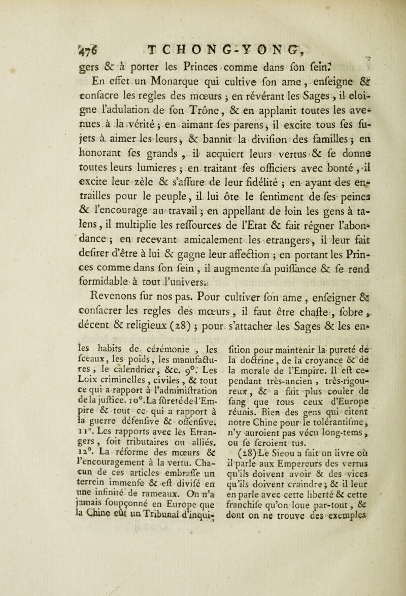 gers & à' porter les Princes • comme dans fôn feînî En effet.un Monarque qui cultive fon ame,-enfeigne &r confacre les réglés des mœurs 5 en révérant les Sages > il éloi¬ gné l’adulation de fon Trône, &.en applanit toutes les ave¬ nues à .la..vérité 5 en aimant fes parens ^ il excite tous fes fu- jets i aimer les leurs J, & bannit la * divifion * des familles ^ en honorant fes grands il acquiert leurs • vertus » & fe donne toutes leurs lumières , en~ traitant fes officiers avec bonté ,-il excite leur zèle & s’alTure. de leur fidélité 5 en ayant des en.-^ trailles pour le peuple, il lui ôte le fentiment de fes-peines & l’encourage au'travail ) en appellant de loin les gens à ta- lens, il multiplie les reffources de l’Etat & fait régner l’abon^ 'dance; en recevant amicalement les etrangers, il leur fait defirer d’être à lui & gagne leur affeftion ; en portant les Prin¬ ces comme dans fon fein , il augmentera puifiance & fe rend formidable'à tout J’univers,-. Revenons fur nos pas. Pour cultiver fon ame , enfeigner & confacrer les réglés dés mœurs, il faut être chafle', fobre > décent & religieux (28) ; pour, s’attacher Jes Sages & les en^ les habits de. cérémonie , . les. fceaux, leS' poids, les maniifadu- res , le'calendrier; &c. 9®.’ Les Loix criminelles , civiles , & tout ce qui a rapport à radminiflraîion delà juftice. 10°. La fureté de l’Em¬ pire & 'tout ce^ qui a rapport à la guerre défenfive &-offenfivei îi°. Les rapports avec les Etran¬ gers , foit tributaires ou alliés. 12®. La réforme des mœurs & rencouragement à la vertu. Cha¬ cun de ces articles embraffe un terrein immenfe Sc efi divifé en une infinité de rameaux. On n’a jamais foupçonné en Europe que la Chine eût unTribunald’inqui- fitlon pour maintenir la- pureté dé' lai dodrine , de la croyance oc'Mé la morale de l’Empire. ILeft ce-^ pendant très-ancien , très-rigou¬ reux , &■ a fait 'plus couler de fang que tous ceux d’Europe réunis. Bien des gens qui citent notre Chine pourrie tolérantifme, n’y auroient pas vécu long-tems , ou fe feroient tus. (28)’Lè Sieou a fait un livre 011 il parle aux Empereurs des vertus qu’ils doivent avoir & des vices qu’ils doivent craindre; il leur en parle avec cette liberté 6c cette franchife qu’on loue par-tout, 6c dont on ne trouve des exemples