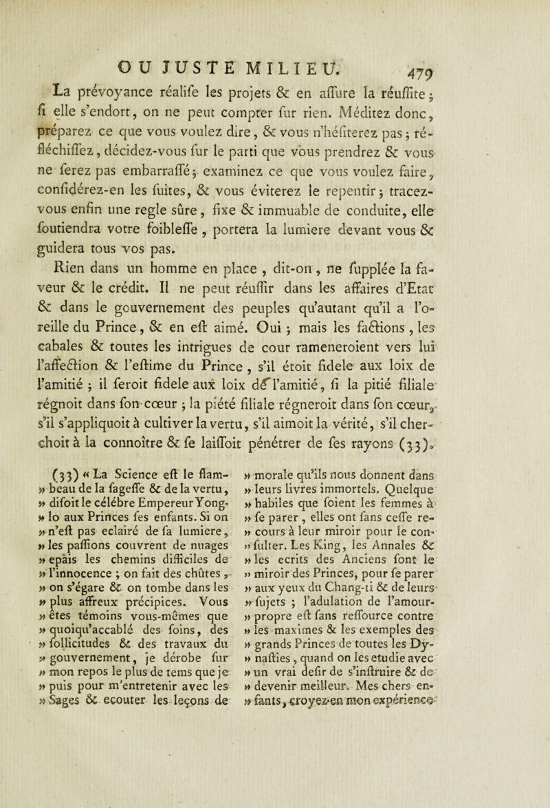 La prévoyance réalife les projets & 'en affure la réuffite j fî elle s’endort, on ne peut compter fur rien. Méditez donc, préparez ce que vous voulez dire, & vous n héfiterez pas j ré- fléchiffez, décidez-vous fur le parti que vous prendrez & vous ne ferez pas embarrafféj examinez ce que vous voulez faire, confidérez-en les fuîtes, & vous éviterez le repentir ^ tracez- vous enfin une réglé sûre, fixe & immuable de conduite, elle foutiendra votre foibleflfe , portera la lumière devant vous & guidera tous vos pas. Rien dans un homme en place , dit-on, ne fupplée la fa¬ veur & le crédit. Il ne peut réuflir dans les affaires d’Etat & dans le gouvernement des peuples qu autant qu’il a l’o¬ reille du Prince, & en eft aimé. Oui ; mais les faftions , leS' cabales & toutes les intrigues de cour rameneroient vers lui l’affeélion & Teffime du Prince , s’il étoit fidele aux loix de' l’amitié j il feroit fidele aux loix dé^l’amitié , fi la pitié filiale' régnoit dans fon cœur ; la piété filiale régneroit dans fon cœur, s’il s’appliquoit à cultiver la vertu, s’il aimoit la vérité, s’il cher- choità la connoître & fe laiffoit pénétrer de fes rayons (33)» (33) «La Science eft le flàm- » beau de la fagefle & delà vertu, ^ difoitle célébré EmpereiirYong- » lo aux Princes fes enfants. Si on » n’eft pas éclairé de fa lumière, » les paftîons couvrent de nuages » épais les chemins difficiles de ^ l’innocence ; on fait des chûtes » on s’égare & on tombe dans les plus affreux précipices. Vous » êtes témoins vous-mêmes que >> quoiqii’accablé des foins, des ' p> follicitudes & des travaux du gouvernement, je dérobe fur » mon repos le plus de tems que je » puis pour m'entretenir avec les » Sages ôc eçouter lesdeçons de' » morale qu’ils nous donnent dans » leurs livres immortels. Quelque* » habiles que foient les femmes à » fe parer , elles ont fans ceffe re- » cours à leur miroir pour le con-- » fiilter. Les King, les Annales &C »îes écrits des Anciens font le' j> miroir des Princes, pour fe parer » aux yeux du Chang-ii &c de leurs^ n fujets ; l’adulation de l’amour¬ -propre eft fans reffource contre - les «maximes & les exemples des - grands Princes de toutes les Dy- - nafties , quand on les étudié avec - un vrai defir de s’inftruire & de- - devenir meilleur. Mes chers en* » fants, ^royez^en mon expérience