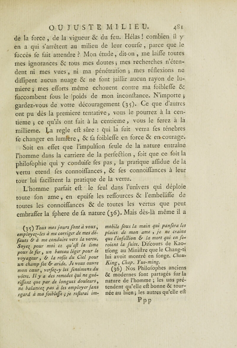 de la force , de la vigueur & du feu. Hélas ! combien il y en a qui s’arrêtent au milieu de leur courfe , parce que le faccès fe fait attendre ? Mon etude, dit-on , me lailTe toutes mes ignorances & tous mes doutes ; mes recherches n eten- dent ni mes vues, ni ma pénétration ; mes reflexions ne diffipent aucun nuage & ne font jaillir aucun rayon de lu¬ mière ; mes efforts même echquent contre ma foiblelîe & fliccombent fous le îpoids de mon inconllance. N importe ; gardez-vous de votre découragement (3 5). Ce que d’autres ont pu dès la première tentative, vous le pourrez à la cen¬ tième ; ce qu’ils ont fait à la centième, vous le ferez à la millième. Ea réglé eft sûre ; qui la fuit verra fes ténèbres fe changer en lumière , & fa foibleffe en force & en courage. Soit en effet que l’impulfion feule de la nature entraîne l’homme dans la carrière de la perfeftion , foit que ce fait la philofophie qui y conduife fes pas , la pratique affidue de la vertu etend fes connoiffances, & fes connoiffances à leur tour lui facilitent la pratique de la vertu. L’homme parfait eft ' le feul dans l’univers qui déploie toute fon ame, en epuife les reffources & 1 embelliffe de toutes les connoiffances & de toutes les vertus que peut embraffer la fphere de fa nature (36). Mais dès-là même il a (3 Tous mes jours font à vous, cmployc^Les u me corriger de mes de¬ fauts & CL me conduire vers La vertu, Soye:^ pour moi ce qu eji la lime pour le fer i un bateau leger pour le voyageur ^ & la rofée du Ciel pour un champ fec ô* aride. Je vous ouvre mon cœur, verfe:(-y les fentimens du vôtre. Il y a des remedes qui ne gué- riffent que par de longues douleurs^ ne balance:^ pas à les employer jans ^gard à met foibleffe ; je referai im¬ mobile fous la main qui panfera les plaies de mon ame , je ne crains que rinfeBion & la mort qui en fe- roient la fuite, Diieours de Kao- tfong au Miniftre que le Chang-ti lui avoit montré en fonge^ Chou- King^ Chap. Yue-ming. (36) Nos Philofophes anciens & modernes font partagés fur la nature de l’homme ; les uns pré¬ tendent qu’elle eft bonne & tour¬ née au bien ; les autres qu’elle eft Ppp