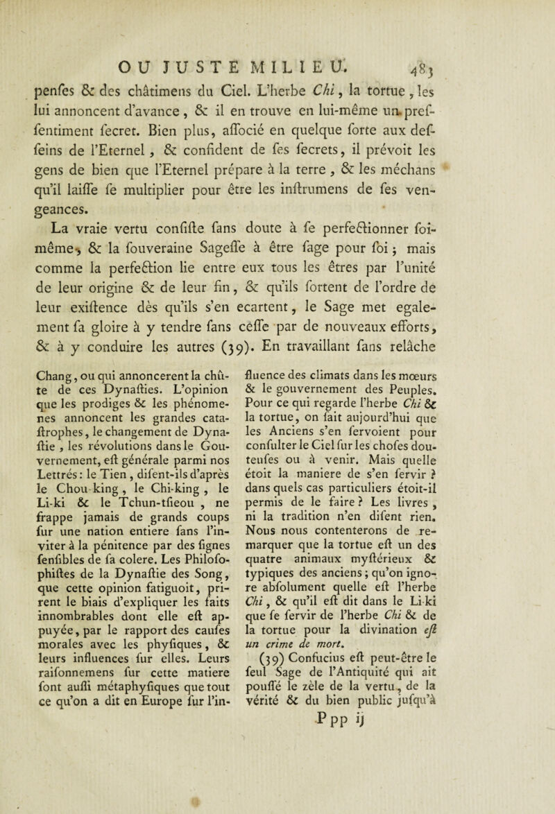 ou JUSTE M I L 1 E U. 483 penfes & des châtimens du Ciel. L’herbe Chi, la tortue, les lui annoncent d’avance , & il en trouve en lui-même urupref- fentiment fecret. Bien plus, affocié en quelque forte aux def- feins de l’Eternel, & confident de fes fecrets, il prévoit les gens de bien que l’Eternel prépare à la terre , & les médians qu’il laiffe fe multiplier pour être les inftrumens de fes ven¬ geances. La vraie vertu confifte fans doute à fe perfedionner foi- même-j & la fouveraine Sagefle à être fage pour foi 5 mais comme la perfeftion lie entre eux tous les êtres par Tunité de leur origine & de leur fin, & qu’ils fortent de l’ordre de leur exiftence dès qu’ils s’en ecartent, le Sage met egale¬ ment fa gloire à y tendre fans cèlTe *par de nouveaux efforts, & à y conduire les autres (}9)« En travaillant fans relâche Chang, ou qui annoncèrent la chu¬ te de ces Dynafties. L’opinion que les prodiges &: les phénomè¬ nes annoncent les grandes cata- flrophes, le changement de Dyna- fiie , les révolutions dans le Gou¬ vernement, efi générale parmi nos Lettrés: le Tien, difent-ilsd’après le Chou-king , le Chi-king , le Li-ki & le Tchun-tfieoii , ne frappe jamais de grands coups fur une nation entière fans l’in¬ viter à la pénitence par des fignes fenfibles de fa colere. Les Philofo- phiftes de la Dynaftie des Song, que cette opinion fatiguoit, pri¬ rent le biais d’expliquer les faits innombrables dont elle eft ap¬ puyée , par le rapport des caufes morales avec les phyfiques, ôc leurs influences fur elles. Leurs raifonnemens fur cette matière font aufli métaphyflques que tout ce qu’on a dit en Europe fur l’in¬ fluence des climats dans les mœurs & le gouvernement des Peuples. Pour ce qui regarde l’herbe Chi & la tortue, on fait aujourd’hui que les Anciens s’en fervoient pour confulter le Ciel fur les chofes dou- teufes ou à venir. Mais quelle étoit la maniéré de s’en fervir } dans quels cas particuliers étoit-il permis de le faire ? Les livres , ni la tradition n’en difent rien. Nous nous contenterons de re¬ marquer que la tortue efl un des quatre animaux myllérieux & typiques des anciens ; qu’on igno¬ re abfolument quelle efl: l’herbe Chi, & qu’il efl dit dans le Li-ki que fe fervir de l’herbe Chi & de la tortue pour la divination ejl un crime de mort, (39) Confucius efl peut-être le feul Sage de l’Antiquité qui ait pouflTé le zèle de la vertu, de la vérité & du bien public jufqu’à P PP ij