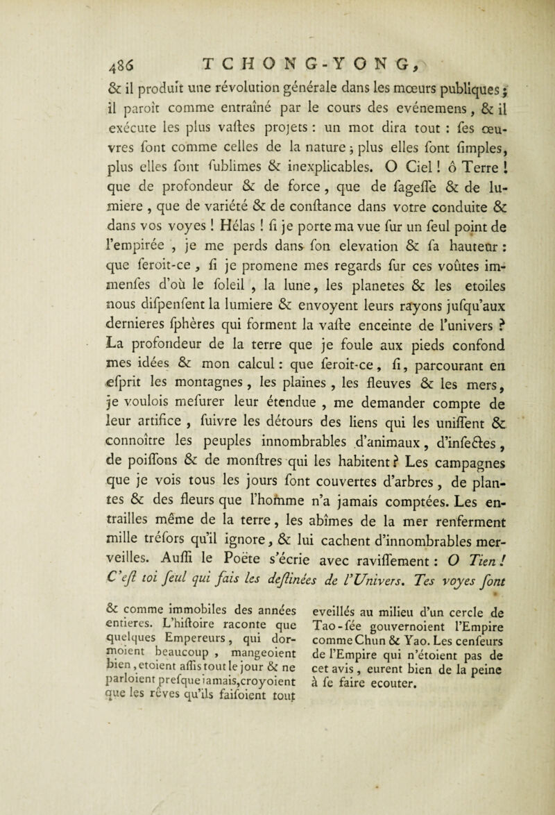 & il produit une révolution générale dans les mœurs publiques ; il paroît comme entraîné par le cours des evénemens, & il exécute les plus vaftes projets : un mot dira tout ; fes œu¬ vres font comme celles de la nature j plus elles font (impies, plus elles font fublimes & inexplicables. O Ciel ! ô Terre l que de profondeur & de force , que de fagelTe & de lu¬ mière , que de variété & de confiance dans votre conduite & dans vos voyes ! Hélas ! (î je porte ma vue fur un feul point de Fempirée , je me perds dans fon élévation & fa hauteur : que feroit'Ce , (i je promene mes regards fur ces voûtes im- menfes d’où le foleil , la lune, les planètes & les étoiles nous difpenfent la lumière & envoyeur leurs rayons jufqu’aux dernieres fphères qui forment la valle enceinte de Funivers ? La profondeur de la terre que je foule aux pieds confond mes idées & mon calcul: que feroit-ce, (î, parcourant en efprit les montagnes, les plaines , les fleuves & les mers, je voulois mefurer leur étendue , me demander compte de leur artifice , fuivre les détours des liens qui les unilfent & connoître les peuples innombrables d’animaux, d’infeéles, de poiflbns & de monftres qui les habitent ? Les campagnes que je vois tous les jours font couvertes d’arbres, de plan¬ tes & des fleurs que Fhofnme n’a jamais comptées. Les en¬ trailles même de la terre, les abîmes de la mer renferment mille tréfors qu’il ignore, & lui cachent d’innombrables mer¬ veilles. Audi le Poète s’écrie avec ravilTement : O Tien! C ejl toi feul qui fais les deflinées de VUnivers, Tes voyes font &c comme immobiles des années entières. L’hiftoire raconte que quelques Empereurs, qui dor- moient beaucoup , mangeoient bien, etoient affis tout le jour & ne parloient prefqueiamais,croyoient que les reves qu’ils faifoient tout éveillés au milieu d’un cercle de Tao-fée gouvernoient l’Empire comme Chun & Yao. Les cenfeurs de l’Empire qui n’étoient pas de cet avis, eurent bien de la peine à fe faire ecouter.