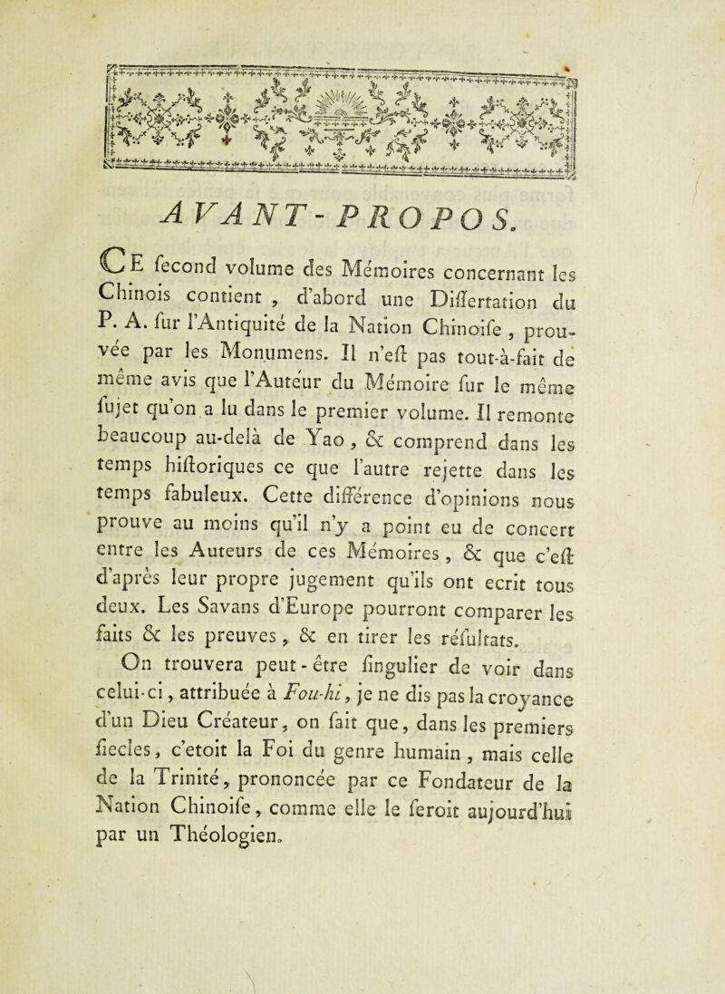-tA -r r T 4- 4- 4> r A -h 'f■ +4* 4- -P-t- 4. -fiÿ^FŸ^ÿ lîf. v ’ feK&^Vi f 4*u.tv*>J |V*W î ^ >T-t^ -1 t i • , ; h ■t..n,w.J % PS&Tkt t, + x-f ❖ \ift AVANT-PROPOS. C E fécond volume des Mémoires concernant les Chinois contient , d abord une Dilïertation du P. A. fur l’Antiquité de la Nation Chinoife , prou- vée par les Monumens. Il ne fl: pas tout-à-fait de même avis que l’Auteur du Mémoire fur le même fujet quon a lu dans le premier volume. Il remonte beaucoup au-delà de Yao, & comprend dans les temps hiftoriques ce que l’autre rejette dans les temps fabuleux. Cette différence d’opinions nous prouve au moins qu’il n’y a point eu de concert entre les Auteurs de ces Mémoires, & que c’efl: d’après leur propre jugement qu’ils ont écrit tous deux. Les Savans d’Europe pourront comparer les faits & les preuves, & en tirer les réfuîtats. On trouvera peut - être fmguiier de voir dans celui-ci, attribuée à Fou-hi., je ne dis pas la croyance d’un Dieu Créateur, on fait que, dans les premiers fiecles, c’etoit la Foi du genre humain , mais celle de la Trinité, prononcée par ce Fondateur de la Nation Chinoife, comme elle le feroit aujourd’hui par un Théologien.