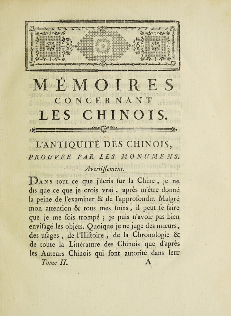 CONCERNANT LES CHINOIS. L’ANTIQUITÉ DES CHINOIS, PROUVÉE PAR LES M O N U M E N S. AvertiJJement. D ans tout ce que jécris fur la Chine, je ne dis que ce que je crois vrai , après m’être donné la peine de Pexaminer & de l’approfondir. Malgré mon attention & tous mes foins, il peut fe faire que je me fois trompé ; je puis n’avoir pas bien envifagé les objets. Quoique je ne juge des mœurs, des ufages , de THiftoire , de la Chronologie & de toute la Littérature des Chinois que d’après les Auteurs Chinois qui font autorité dans leur Tome II* ' A