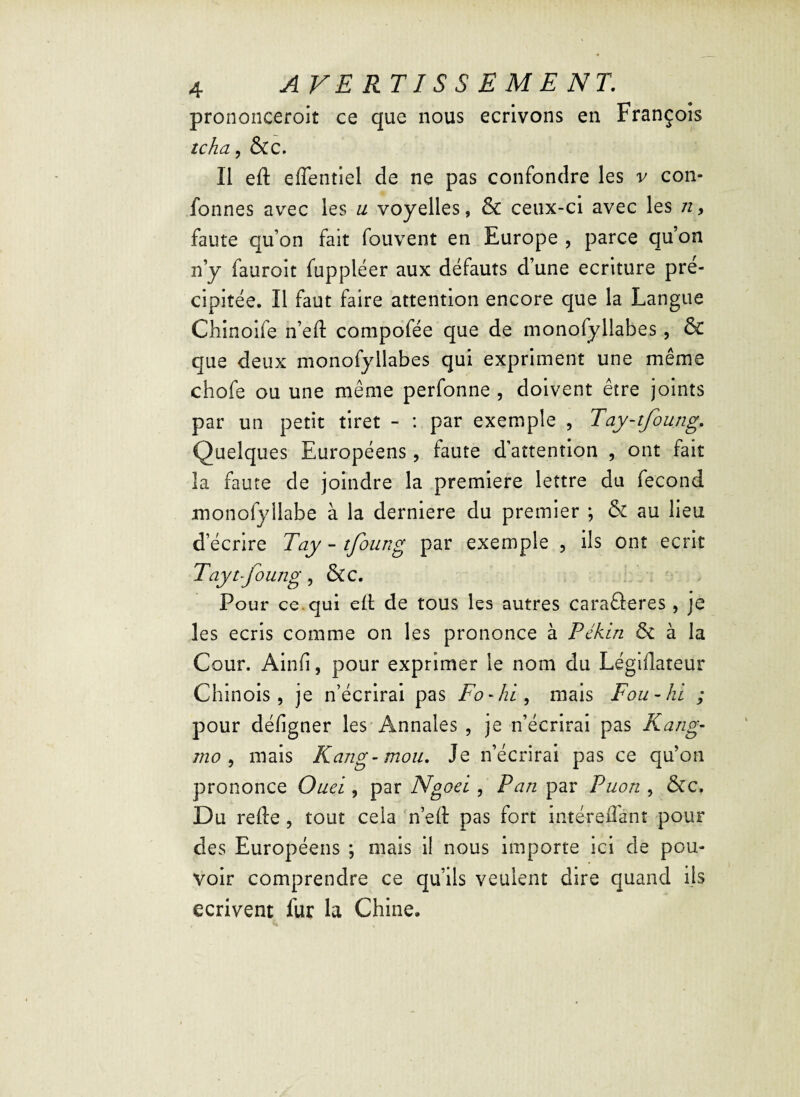 prononceroit ce que nous écrivons en François tcha, &C. Ii eft effentiel de ne pas confondre les v con- fonnes avec les u voyelles, & ceux-ci avec les n, faute qu’on fait fouvent en Europe , parce qu’on n’y fauroit fuppléer aux défauts d’une écriture pré¬ cipitée. Il faut faire attention encore que la Langue Chinoife n’eft compofée que de monofyllabes, & que deux monofyllabes qui expriment une même chofe ou une même perfonne , doivent être joints par un petit tiret - : par exemple , Tay-tfoung. Quelques Européens, faute d’attention , ont fait la faute de joindre la première lettre du fécond monofyllabe à la derniere du premier ; & au lieu d’écrire Tay-tfoung par exemple , ils ont écrit Taytfoung, &C. Pour ce. qui eft de tous les autres caraâeres , je les écris comme on les prononce à Pékin & à la Cour. Ainfi, pour exprimer le nom du Légiflateur Chinois, je n’écrirai pas Fo-hi, mais Fou - ht ; pour défigner les Annales , je n’écrirai pas Rang- mo , mais Rang-mou. Je n’écrirai pas ce qu’on prononce Ouei , par Ngoei, Pan par Puon , &c. Du relie, tout cela n’eft pas fort in-téreflant pour des Européens ; mais il nous importe ici de pou¬ voir comprendre ce qu’ils veulent dire quand ils écrivent fur la Chine.