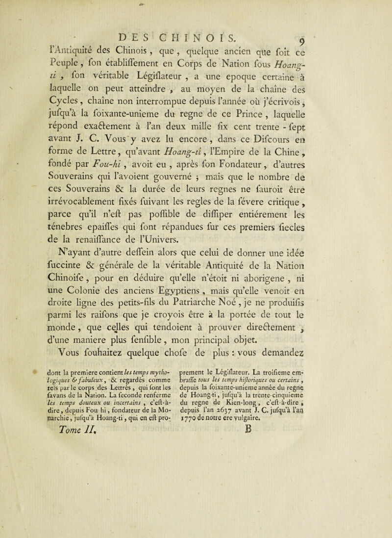 F Antiquité des Chinois , que , quelque ancien que foit ce Peuple , fon établiffement en Corps de Nation fous Hoantzr d , fon véritable Légifiateur , a une epoque certaine à laquelle on peut atteindre ? au moyen de la chaîne des Cycles , chaîne non interrompue depuis l’année oit j’écrivois, jufqu a la foixante-unieme du régné de ce Prince , laquelle répond exa&ement à l’an deux mille fix cent trente - fept avant J. C. Vous'y avez lu encore, dans ce Difcours en forme de Lettre, qu’avant Hoang-d, l’Empire de la Chine 7 fondé par Fou-hi , avoir eu , après fon Fondateur, d’autres Souverains qui l’avoient gouverné -, mais que le nombre de ces Souverains & la durée de leurs régnés ne fauroit être irrévocablement fixés fuivant les réglés de la févere critique, parce qu’il n’efi: pas poffible de dilTiper entièrement les ténèbres epaifies qui font répandues fur ces premiers fiecles de la renaifiance de l’Univers. N’ayant d’autre deflein alors que celui de donner une idée fuccinte & générale de la véritable Antiquité de la Nation Chinoife , pour en déduire quelle n’étoit ni aborigène , ni une Colonie des anciens Egyptiens, mais qu’elle venoit en droite ligne des petits-fils du Patriarche Noé , je ne produifis parmi les raifons que je croyois être à la portée de tout le monde , que celles qui tendoient à prouver dire élément 9 d’une maniéré plus fenfible, mon principal objet. Vous fouhaitez quelque chofe de plus : vous demandez dont la première contient les temps mytho¬ logiques & fabuleux, & regardés comme tels par le corps des Lettrés , qui font les favans de la Nation. La fécondé renferme les temps douteux ou incertains , c’eft-à- dire, depuis Fou hi, fondateur de la Mo¬ narchie , jufqu’à Hoang-ti, qui en eft pn> Tome IL prement le Légiilateur. La troifieme em« brade tous les temps hijioriques ou certains , depuis la foixante-unieme année du régné de Hoang-ti, jufqu’à la trente-cinquieme du régné de Kien-long, c’eft-à-dire , depuis l’an 2637 avant J. C. jufqu’à l’an 1770 de notre ere vulgaire. B