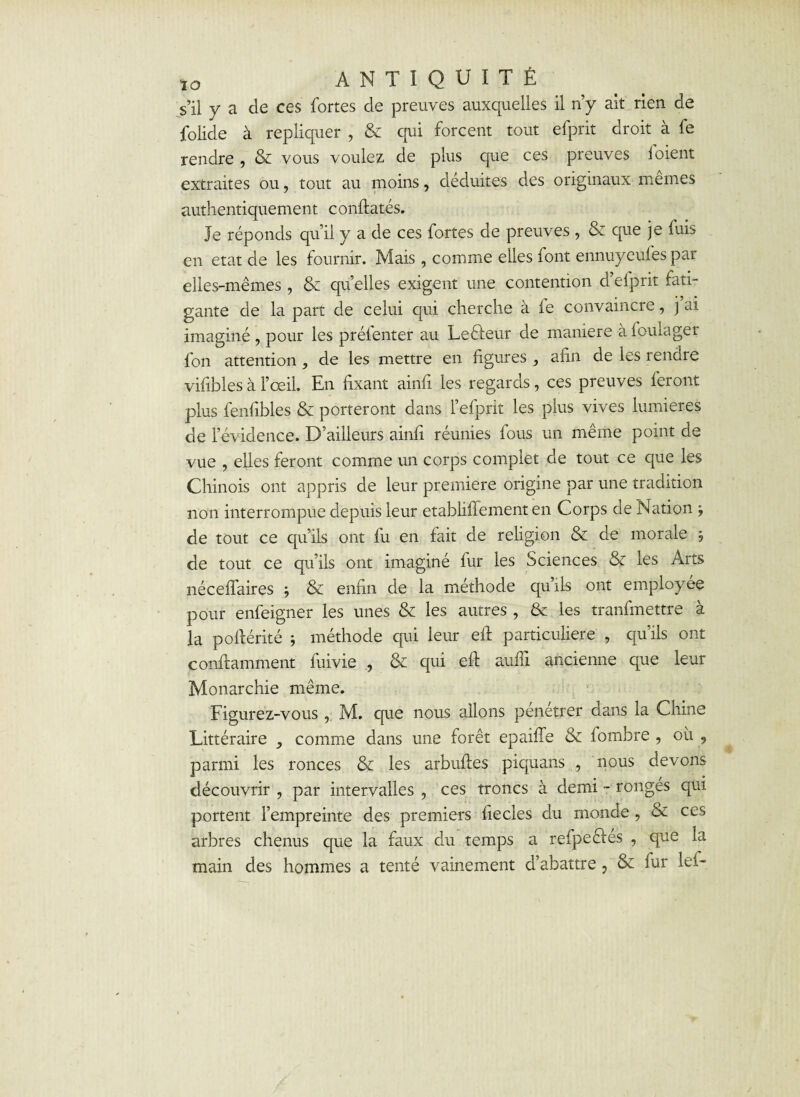 s’il y a de ces fortes de preuves auxquelles il n’y ait rien de folide à répliquer , & qui forcent tout efprit droit à fe rendre , & vous voulez de plus que ces preuves foient extraites ou, tout au moins, déduites des originaux memes authentiquement confiâtes. Je réponds qu’il y a de ces fortes de preuves , & que je fuis en état de les fournir. Mais, comme elles font ennuyeufes par elles-mêmes , & qu’elles exigent une contention d’efprit fati¬ gante de la part de celui qui cherche à fe convaincre, j ai imaginé , pour les prélenter au Le fleur de maniéré àfoulager fon attention ^ de les mettre en figures afin de les rendre vifibles à l’œil. En fixant ainfi les regards, ces preuves feront plus fenfibles & porteront dans l’efprit les plus vives lumières de l’évidence. D’ailleurs ainfi réunies fous un même point de vue , elles feront comme un corps complet de tout ce que les Chinois ont appris de leur première origine par une tradition non interrompue depuis leur etabliffement en Corps de Nation -, de tout ce qu’ils ont fu en fait de religion & de morale , de tout ce qu’ils ont imaginé fur les Sciences & les Arts néceffaires j & enfin de la méthode quils ont employée pour enfeigner les unes & les autres , & les tranfmettre à la pofiérité j méthode qui leur eft particulière , qu'ils ont conflamment fuivie , & qui efi aufïi ancienne que leur Monarchie même. Figurez-vous , M. que nous allons penetrer dans la Chine Littéraire y comme dans une forêt epaiffe & fombre , où 9 parmi les ronces & les arbufles piquans , nous devons découvrir , par intervalles , ces troncs à demi - ronges qui portent l’empreinte des premiers fiecles du monde, & ces arbres chenus que la faux du temps a refpeffés , que la main des hommes a tenté vainement d’abattre , & fur lef-