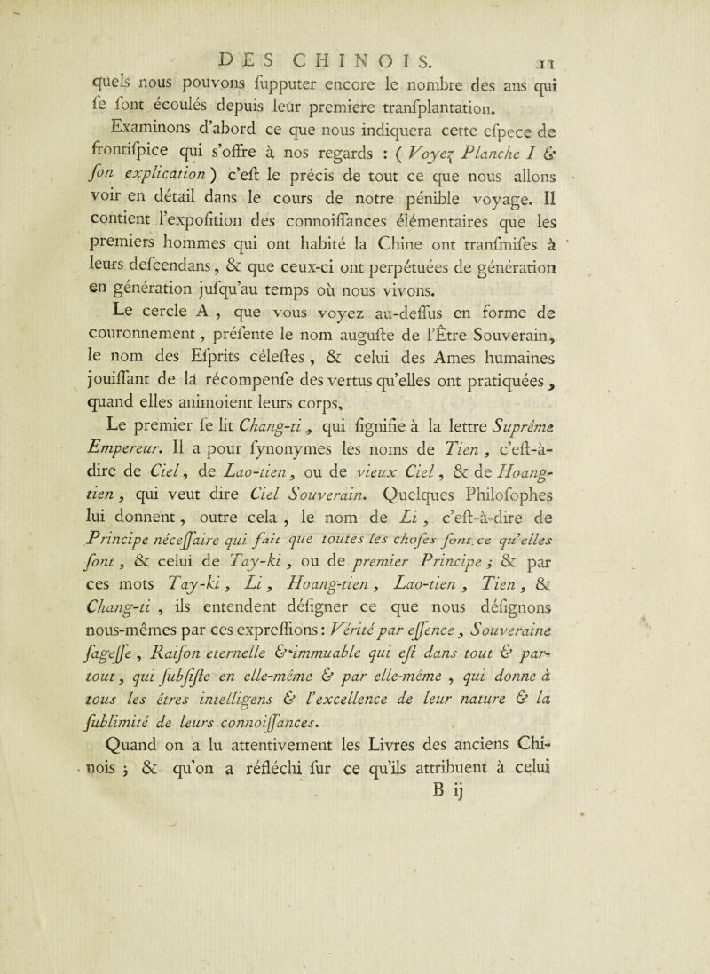 quels nous pouvons fupputer encore le nombre des ans qui fe font écoulés depuis leur première tranfplantation. Examinons d’abord ce que nous indiquera cette efpece de frontifpice qui s’offre à, nos regards : ( Voyeq Planche I & fin explication ) c’eff le précis de tout ce que nous allons voir en détail dans le cours de notre pénible voyage. Il contient l’expofition des connoiffances élémentaires que les premiers hommes qui ont habité la Chine ont tranfmifes à leurs defcendans, & que ceux-ci ont perpétuées de génération en génération jufqu’au temps où nous vivons. Le cercle A , que vous voyez au-deffus en forme de couronnement, prélente le nom augufte de FÊtre Souverain, le nom des Efprits céleftes , & celui des Ames humaines jouiffant de là récompenfe des vertus qu’elles ont pratiquées > quand elles animoient leurs corps. Le premier le lit Chang-ti, qui lignifie à la lettre Suprême Empereur. Il a pour fynonymes les noms de Tien , c’eft-à- dire de Ciel, de Lao-tien, ou de vieux Ciel, & de Hoang- tien, qui veut dire Ciel Souverain. Quelques Philofophes lui donnent, outre cela , le nom de Li, c’eft-à-dire de Principe néceffaire qui fait que toutes les chojcs font. cc qu elles font, & celui de Tay-ki , ou de premier Principe ; & par ces mots Tay-ki, Li, Hoang-tien, Lao-tien, Tien, & Chang-ti , ils entendent défigner ce que nous défignons nous-mêmes par ces expreflions: Vérité par ejfence , Souveraine fige [Je , Raijon eternelle C'immuable qui ef dans tout & par-* tout, qui fubffe en elle-même & par elle-même , qui donne cl tous les êtres intelligens & l’excellence de leur nature & la fubhmitê de leurs connoiffances. Quand on a lu attentivement les Livres des anciens Chi¬ nois * & qu’on a réfléchi fur ce qu’ils attribuent à celui B ij