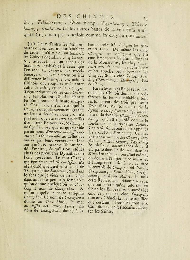 Yu } Tching-tang , Ouen-ouang , Tay-koung 9 Tcheôu- koung, Confucius & les autres Sages de la vertueufe Anti¬ quité ( i ) : non pas toutefois comme les croyant tous autant (i) Ceux d’entre les Million¬ naires qui ont cru ou fait femblant de croire qu’il y a eu un tems où les Chinois ont admis cinq Chang- ti , auxquels ils ont rendu des honneurs femhlables à ceux que 1 on rend au Chang-ti par excel¬ lence, n’ont pas fait attention à la différence infime que ces mêmes Chinois ont toujours mife entre culte & culte, entre le Chang-ti Seigneurfuprême, & les cinq Chang- ti , les plus refpeêlables d’entre les Empereurs de la haute antiqui¬ té. Ces derniers n’ont été appelles Chang-ti que très-rarement. Quand on leur a donné ce nom , on n’a prétendu que les mettre au-deffus des autres Empereurs; & Chang-ti ne lignifie alors que ce que lignifie parmi nous Empereur au-dejfus des autres. Ils font en effet au-delfus des autres par leurs vertus, par leur antiquité , & parce qu’ils ont fon¬ dé l’Empire , &c qu’ils ont été les chefs des premières Dynallies qui l’ont gouverné. Le mot Chang, qui lignifie ce qui efl au-dejfus, n’a été ajouté quelquefois à celui de 77, qui lignifie Empereur, que dans le fens que je viens de dire. C’ed dans un fens à-peu-près femblable qu’on donne quelquefois au Chou- king le nom de Chang-chou , 6>C qu’on appelle la haute antiquité Chang-kou. Le nom de Chang-chou donne au Chou-king , le met au-dejfus des autres Livres. Le nom de Chang-kou, donné à la haute antiquité , déligne les pre¬ miers tems. De même les cinq Chang-ti ne délignent que les cinq Empereurs les plus didingués de la Monarchie , les cinq Empe¬ reurs hors de rang .* ce font ceux qu on appelle ordinairement les cinq 77, & ces cinq Ti font Fou- hi , Chen-noung, Hoafig-ti , Yao & Chun. Parmi les autres Empereurs aux¬ quels les Chinois donnent la pré¬ férence fur leurs femblables, font les fondateurs des trois premières Dynallies, Yu fondateur de la dynadie Ilia; Tcheng-tang, fonda¬ teur de la dynadie Chang, & Ouen- ouang, qui ed regardé comme le fondateur de la dynadie Tcheou. Ces trois fondateurs font appellés les trois Rois San-ouang. On met encore au nombre des Chengs, Con- fuaus , Tcheou-koung , 7 ay-koung & plufieurs autres fages dont il ed parlé dans l’hidoire 6c dans les King. Du rede, aujourd’hui même, on donne à l’Impératrice mere 6c a 1 Empereur lui-même, le titre honorable de Cheng ; ainfi l’on dit Cheng-mou , la Sainte Mere ; Cheng- tchou, le Saint Maître. Je finis cette Remarque en difant que ceux qui ont aduré qu’on adoroit en Chine les Empereurs nommés les cinq 77, ou les cinq Chang-ti, font aux Chinois la même injudice que certains hérétiques font aux Catholiques, en les acculant d’ado¬ rer les Saints,
