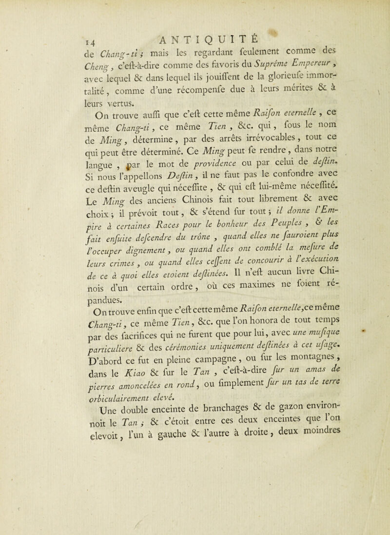 de Chang- ti ; mais les regardant feulement comme des Chenp', c’eft-à-dire comme des favoris du Suprême Empereur , avec lequel & dans lequel ils jouifient de la glorieufe immor¬ talité , comme d’une récompense due a leurs mérites & a leurs vertus. On trouve auffi que c’eft cette même Raifort eternelle , ce même Chang-ti, ce même Tien , &c. qui, fous le nom de Ming, détermine , par des arrêts irrévocables , tout ce qui peut être déterminé. Ce Ming peut fe rendre, dans notre langue , par le mot de providence ou par celui de deflin* Si nous l’appelions Deflin, il ne faut pas le confondre avec ce deflin aveugle qui néceflite , & qui eft lui-meme neceffité. Le Ming des anciens Chinois fait tout librement & avec choix ; il prévoit tout, & s’étend fur tout ; il donne l'Em¬ pire à certaines Races pour le bonheur des Peuples , & les fait enfuite defcendre du trône , quand elles ne fauroient plus l'occuper dignement, ou quand elles ont comblé la mefure de leurs crimes , ou quand elles ceffent de concourir à l'exécution de ce à quoi elles etoient deflinées. Il neft aucun livre Chi¬ nois d’un certain ordre, où ces maximes ne forent ré¬ pandues. A On trouve enfin que c’eft cette même Raifon eternelle,ce meme Chang-ti, ce même Tien, &c. que 1 on honora de tout temps par des facrifices qui ne furent que pour lui, avec une muf que particulière & des cérémonies uniquement deflinées à cet ufage. D’abord ce fut en pleine campagne, ou fur les montagnes, dans le Kiao & fur le Tan , c’efi-à-dire fur un amas de pierres amoncelées en rond, ou finalement fur un tas de terre orbiculairement élevé. Une double enceinte de branchages & de gazon environ- noit le Tan ; & c’étoit entre ces deux enceintes que l’on elevoit ? l’un à gauche & l’autre à droite, deux moindres