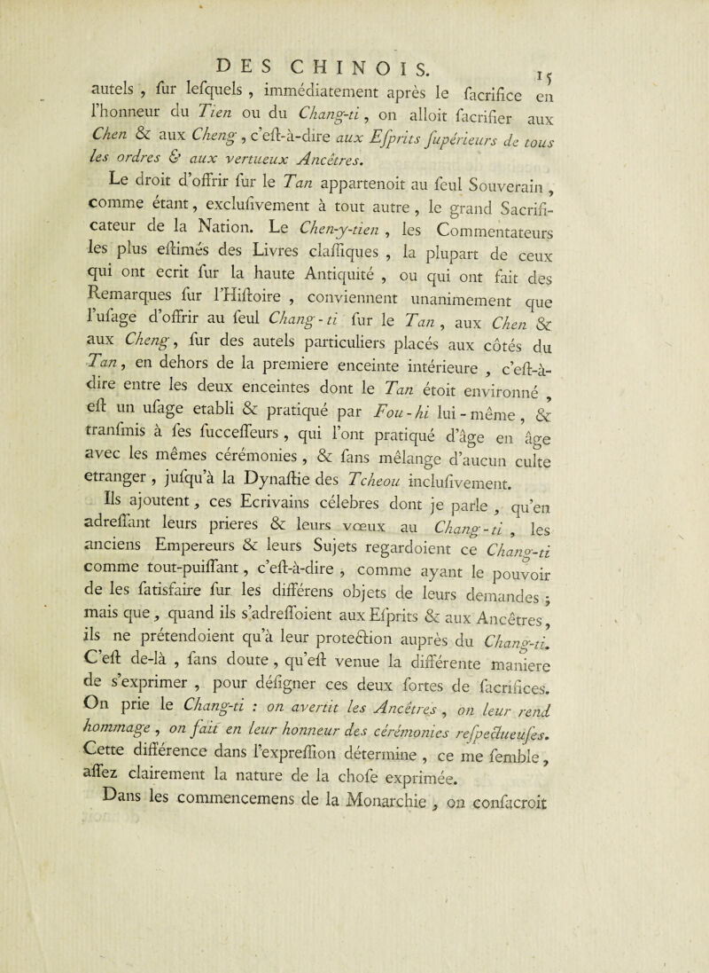 autels , fui lefquels , immédiatement apres le facrifice en l’honneur du Tien ou du Chang-ti, on alloit facrifier aux Chen & aux Cheng , c’eff-à-dire aux Efprits fupèrieurs de tous les ordres & aux vertueux Ancêtres. Le droit d’offrir fur le Tan appartenoit au feul Souverain , comme étant, exciufivement à tout autre , le grand Sacrifi¬ cateur de la Nation. Le Chen-y-tïen , les Commentateurs les plus effimés des Livres claffiques , la plupart de ceux qui ont écrit fur la haute Antiquité , ou qui ont fait des Remarques fur l’Hiffoire , conviennent unanimement que l’ufage d’offrir au feul Chang-tï fur le Tan , aux Chen & aux Cheng y fur des autels particuliers placés aux côtés du Tan y en dehors de la première enceinte intérieure , c’eff-à- dire entre les deux enceintes dont le Tan étoit environné , eff un ufage établi & pratiqué par Fou - hi lui - même , & tranfmis à fes fucceffeurs , qui l’ont pratiqué d’âge en 'âge avec les mêmes cérémonies , & fans mélange d’aucun culte etranger, jufqu a la Dynaffie des Tcheou incluiîvement. Ils ajoutent ^ ces Ecrivains célébrés dont je parle , qu’en adreffant leurs prières & leurs vœux au Chang-ti , les anciens Empereurs & leurs Sujets regardoient ce Chano-ti comme tout-puiffant, c’eff-à-dire , comme ayant le pouvoir de les fatisfaire fur les différens objets de leurs demandes ; mais que , quand ils s’adreffoient aux Efprits & aux Ancêtres * ils ne prétendoient qu’à leur protection auprès du Chan^ù. C’eff de-là , fans doute , qu’eff venue la différente maniéré de s’exprimer , pour défigner ces deux fortes de facnffces. On prie le Chang-ti : on avertit les Ancêtres , on leur rend hommage , on fait en leur honneur des cérémonies refpeclueufes. Cette différence dans l’expreffion détermine , ce me fembie, affez clairement la nature de la chofe exprimée. Dans les commencemens de la Monarchie , on confacroit