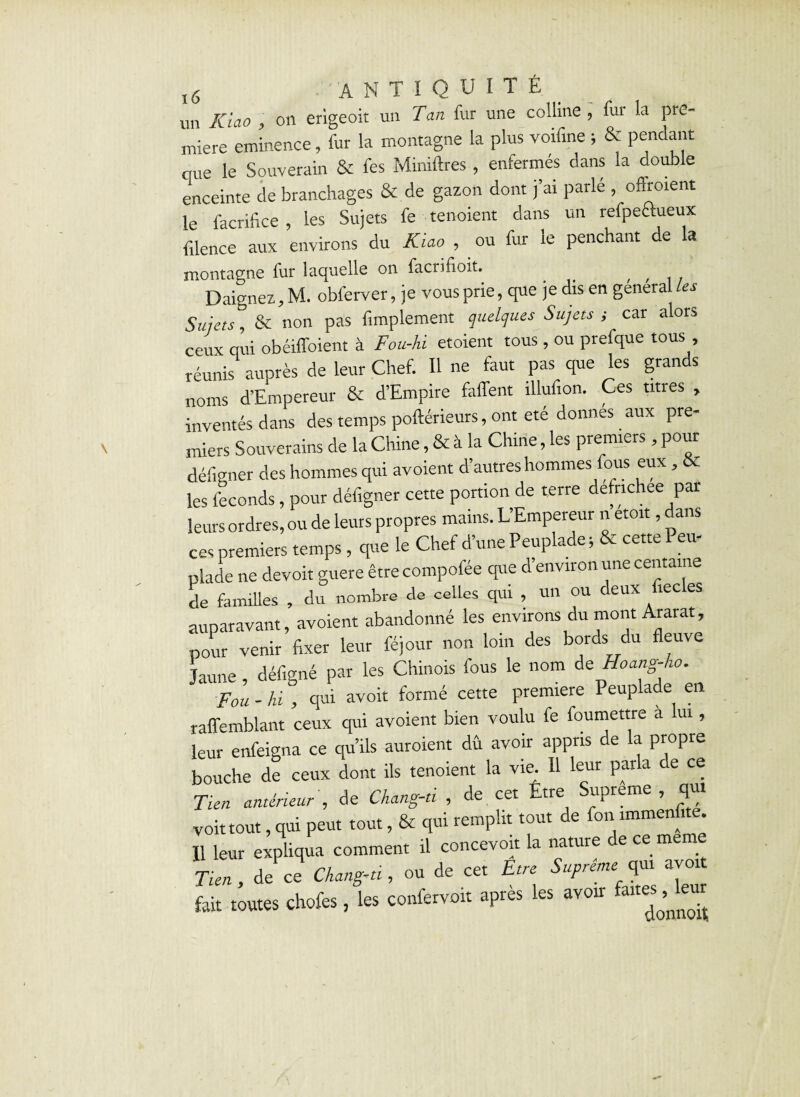 un ICiao , on erigeoit un Tan fur une colline , fui la pre¬ mière eminence, fur la montagne la plus voifine ; & pendant que le Souverain & fes Miniftres , enfermés dans la double enceinte de branchages & de gazon dont j’ai parlé , oftroient le facrifîce , les Sujets fe tenoient dans un refpectueux filence aux environs du Kiao , ou fur le penchant de la montagne fur laquelle on facrifioib _ , , ,, Daignez, M. obferver, je vous prie, que je dis en general les Sujets & non pas Amplement quelques Sujets ; car alors ceux qui obéilfoient à Fou-hi etoient tous , ou prefque tous réunis auprès de leur Chef. Il ne faut pas que les grands noms d’Empereur & d’Empire faffent îllufion. Ces titres , inventés dans des temps poftérieurs, ont été donnes aux pre¬ miers Souverains de la Chine, & à la Chine, les premiers, pour défigner des hommes qui avoient d’autres hommes fous eux, & les féconds, pour défigner cette portion de terre defnchee par leurs ordres, ou de leurs propres mains. L’Empereur n etoit, dans ces premiers temps, que le Chef d’une Peuplade; & cette Peu¬ plade ne devoir guère êtrecompofée que d’environ une centaine de familles , du nombre de celles qui , un ou deux fiecles auparavant, avoient abandonné les environs du mont Ararat, pour venir fixer leur féjour non loin des bords du fleuve Jaune, défigné par les Chinois fous le nom de Hoang-ho. Fou - hi , qui avoit formé cette première Peuplade en raffemblant ceux qui avoient bien voulu fe foumettre a ui, leur enfeigna ce qu’ils auroient dû avoir appris de la propre bouche de ceux dont ils tenoient la vie. Il leur parla de ce Tten antérieur , de Chang-d , de cet Etre Suprême , qui voit tout, qui peut tout, & qui remplit tout de fon immenfite. Il leur expliqua comment il concevoir la nature de ce me Tien, de ce Chang-u , ou de cet Etre Suprême:f avoit fait toutes chofes, les confervoit après les avoir faites^