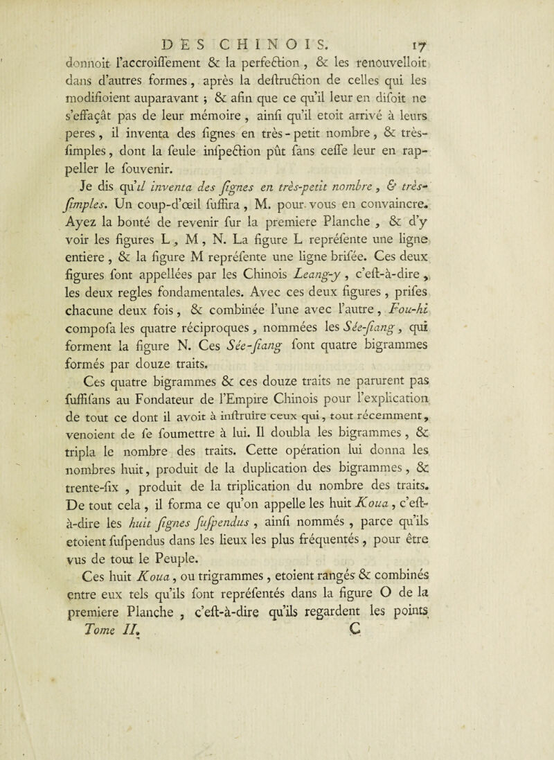 donnoit- l’accroiftement & la perfeélion , & les renouvelloit dans d’autres formes, après la deftruétion de celles qui les modifioient auparavant j & afin que ce qu’il leur en difoit ne s’effaçât pas de leur mémoire , ainfi qu’il etoit arrivé à leurs peres, il inventa des lignes en très - petit nombre, & très- fimples, dont la feule infpeêfion pût fans cefte leur en rap- peller le fouvenir. Je dis qu\l inventa des figues en très-petit nombre , & très- fimples. Un coup-d’œil fuffîra, M. pour vous en convaincre. Ayez la bonté de revenir fur la première Planche , & d’y voir les ligures L, M, N. La ligure L repréfente une ligne entière , & la figure M repréfente une ligne brifée. Ces deux figures font appellées par les Chinois Leang-y , c’eft-à-dire * les deux réglés fondamentales. Avec ces deux figures , prifes chacune deux fois, & combinée l’une avec l’autre, Fou-hi compofa les quatre réciproques ^ nommées les Sée-Jiang, qui forment la figure N. Ces Sée-Jiang font quatre bigrammes formés par douze traits. Ces quatre bigrammes & ces douze traits ne parurent pas fuffifans au Fondateur de l’Empire Chinois pour l’explication de tout ce dont il avoit à inltruire ceux qui, tout récemment, venoient de fe foumettre à lui. Il doubla les bigrammes , & tripla le nombre des traits. Cette opération lui donna les nombres huit, produit de la duplication des bigrammes, & trente-fix , produit de la triplication du nombre des traits. De tout cela , il forma ce qu’on appelle les huit Koua , c’eft- à-dire les huit figues fufpendus , ainft nommés , parce qu’ils etoient fufpendus dans les lieux les plus fréquentés ? pour être vus de toui le Peuple. Ces huit Koua, ou trigrammes , etoient rangés & combinés entre eux tels qu’ils font repréfentés dans la figure O de la première Planche , c’eft-à-dire qu’ils regardent les points Tome IL* Ç