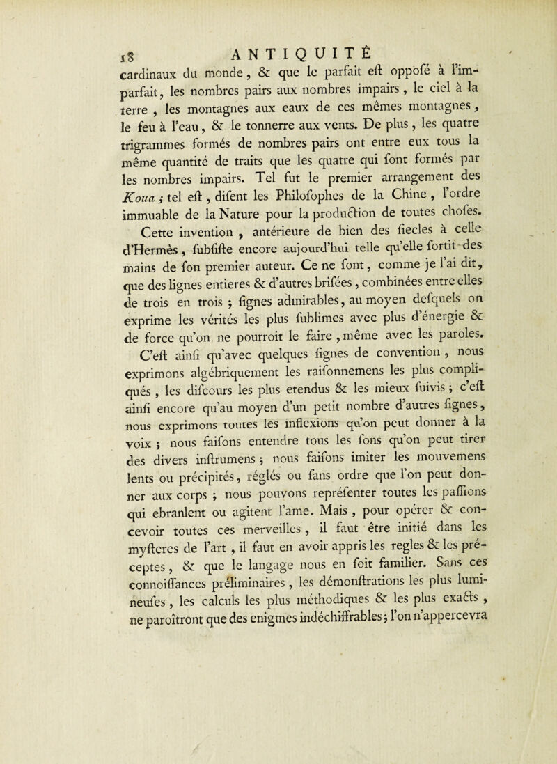 cardinaux du monde, & que le parfait eff oppofe a 1 im¬ parfait, les nombres pairs aux nombres impairs, le ciel à la terre , les montagnes aux eaux de ces mêmes montagnes, le feu à l’eau, & le tonnerre aux vents. De plus, les quatre trigrammes formés de nombres pairs ont entre eux tous la même quantité de traits que les quatre qui font formés par les nombres impairs. Tel fut le premier arrangement des JCoua ; tel eft, difent les Philofophes de la Chine , l’ordre immuable de la Nature pour la production de toutes chofes. Cette invention , antérieure de bien des liecles à celle d’Hermès , fublifte encore aujourd’hui telle quelle fortit des mains de fon premier auteur. Ce ne font, comme je lai dit, que des lignes entières & d’autres brifées , combinées entre elles de trois en trois ; lignes admirables, au moyen defqueis on exprime les vérités les plus fublimes avec plus d’énergie & de force qu’on ne pourroit le faire ,même avec les paroles. C’eft ainli qu’avec quelques lignes de convention , nous exprimons algébriquement les raifonnemens les plus compli¬ qués , les difcours les plus étendus & les mieux fuivis ; c’ell ainli encore qu’au moyen d’un petit nombre d autres lignes, nous exprimons toutes les inflexions qu on peut donner a la voix ; nous faifons entendre tous les fons qu’on peut tirer des divers inftrumens ; nous faifons imiter les mouvemens lents ou précipités, réglés ou fans ordre que l’on peut don¬ ner aux corps * nous pouvons repréfenter toutes les pallions qui ebranlent ou agitent lame. Mais, pour opérer & con¬ cevoir toutes ces merveilles , il faut être initié dans les myfteres de l’art , il faut en avoir appris les réglés & les pré¬ ceptes , & que le langage nous en foit familier. Sans ces connoiffances préliminaires , les démonftrations les plus lumi- neufes , les calculs les plus méthodiques & les plus exaêls , ne paroîtront que des enigmes indéchiffrables $ 1 on n appercevra