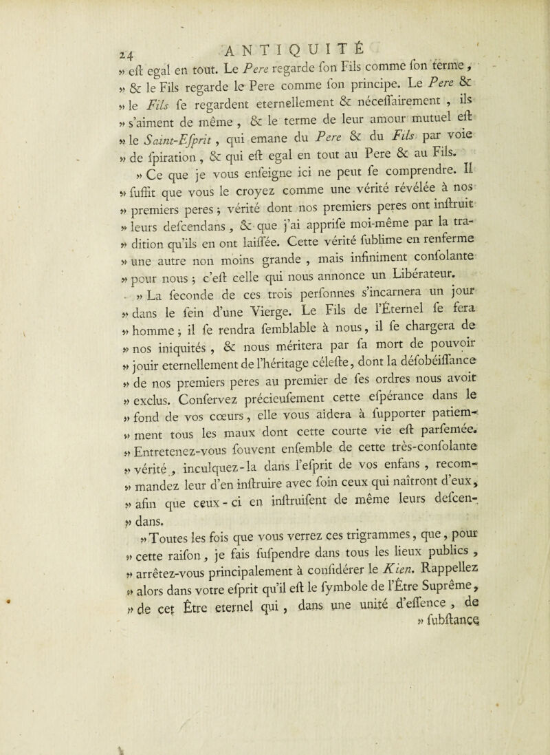 / » eft égal en tout. Le Pere regarde fon Fils comme Ton terme , » & le Fils regarde le Pere comme fon principe. Le Pere & » le Fils fe regardent éternellement & nécefiairement , ils » s’aiment de même , & le terme de leur amour mutuel eft » le Saint-Bfprit, qui émané du Pere & du Fils par voie » de fpiration, &c qui eft égal en tout au Pere & au Fils. » Ce que je vous enfeigne ici ne peut fe comprendre. Il » fuffit que vous le croyez comme une vérité révélée à nos » premiers peres j vérité dont nos premiers peres ont mftruit » leurs defcendans, & que j’ai apprife moi-même par la tra- » dition qu’ils en ont laiffée. Cette vérité fublime en renferme » une autre non moins grande , mais infiniment confolante pour nous ; c’eft celle qui nous annonce un Libérateur. » La fécondé de ces trois perlonnes s incarnera un jour » dans le fein d’une Vierge. Le Fils de 1 Éternel le fera f> homme ; il fe rendra femblable a nous, il fe chargera de » nos iniquités , & nous méritera par fa mort de pouvoir » jouir éternellement de l’héritage célefie, dont la défobéiflance » de nos premiers peres au premier de fes ordres nous avoit » exclus. Confervez précieufement cette eipérance dans le » fond de vos cœurs, elle vous aidera à fupporter patiem- » ment tous les maux dont cette courte vie eft parfemée. Entretenez-vous fouvent enfemble de cette nxs-conlolante » vérité j, inculquez-la dans lefprit de vos enfans ? recoin- mandez leur d’en inftruire avec foin ceux qui naîtront d eux, ;>> afin que ceux - ci en inftruifent de meme leurs defcen- î» dans. » Toutes les fois que vous verrez ces trigrammes, que, pour „ cette raifon je fais fufpendre dans tous les lieux publics , » arrêtez-vous principalement à confidérer le Kien. Rappeliez » alors dans votre efprit qu’il eft le fymbole de l’Être Suprême, de cet Être eternel qui, dans une unité d’effence > de » fubftancQ