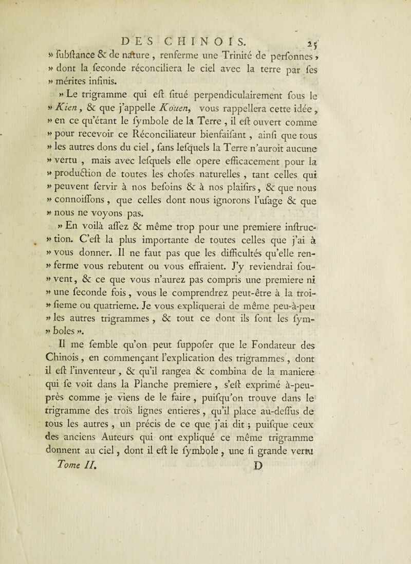 » fubflance Sz cle nature , renferme une Trinité de perfonnes > » dont la fécondé réconciliera le ciel avec la terre par fes » mérites infinis. » Le trigramme qui eft fitué perpendiculairement fous le » Rien, & que j’appelle Rouen, vous rappellera cette idée , » en ce qu’étant le fymbole de la Terre , il eft ouvert comme » pour recevoir ce Réconciliateur bienfaifant , ainfi que tous » les autres dons du ciel, fans lefquels la Terre n’auroit aucune » vertu , mais avec lefquels elle opéré efficacement pour la * production de toutes les chofes naturelles , tant celles qui » peuvent fervir à nos befoins & à nos plaifirs, & que nous » connoiffons , que celles dont nous ignorons l’ufage & que » nous ne voyons pas. » En voilà affez & même trop pour une première inftruc- » tion. C’efl la plus importante de toutes celles que j’ai à » vous donner. Il ne faut pas que les difficultés qu’elle ren- » ferme vous rebutent ou vous effraient. J’y reviendrai fou- » vent, & ce que vous n’aurez pas compris une première ni » une fécondé fois, vous le comprendrez peut-être à la troi- » fieme ou quatrième. Je vous expliquerai de même peu-à-peu » les autres trigrammes , & tout ce dont ils font les fym- » boles ». Il me femble qu’on peut fuppofer que le Fondateur des Chinois , en commençant l’explication des trigrammes, dont il eft l’inventeur 9 & qu’il rangea & combina de la maniéré qui fe voit dans la Planche première , s’eff exprimé à-peu- près comme je viens de le faire , puifqu’on trouve dans le trigramme des trois lignes entières , qu’il place au-deffus de tous les autres , un précis de ce que j'ai dit 5 puifque ceux des anciens Auteurs qui ont expliqué ce même trigramme donnent au ciel, dont il eft le fymbole 7 une fi grande vertu Tome IL D