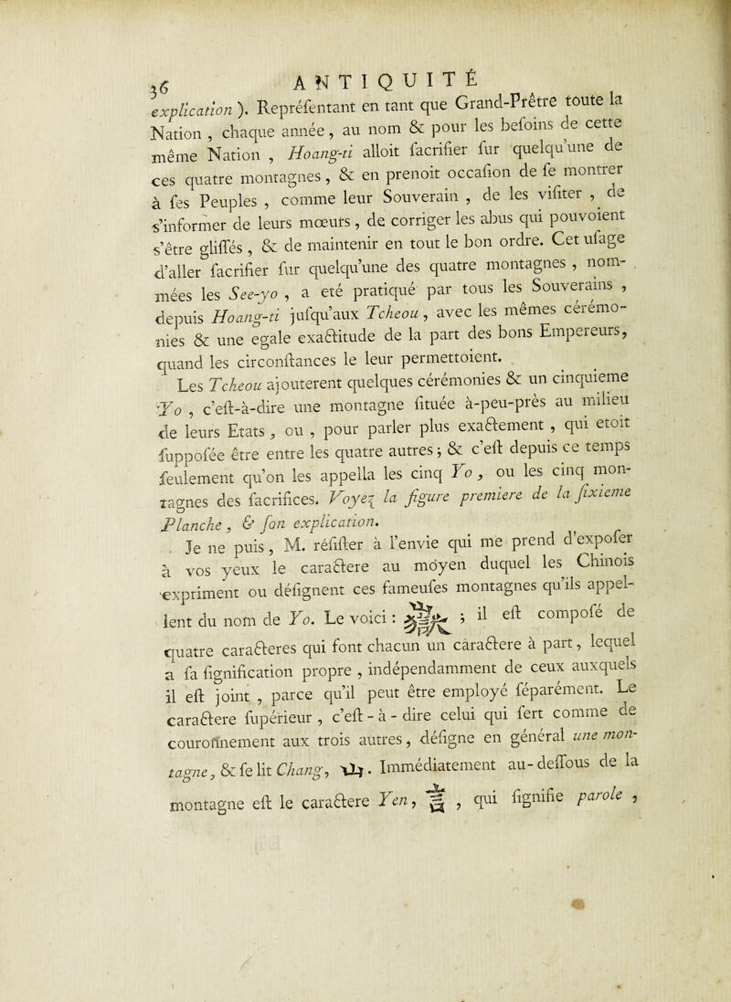 explication). Repréfentant en tant que Grand-Prêtre toute la Nation , chaque année, au nom & pour les befoins de cette même Nation , Hoang-d alloit facrifier fur quelqu’une de ces quatre montagnes, & en prenoit occafion de fe montrer à fes Peuples , comme leur Souverain , de les vifiter de s’informer de leurs moeurs, de corriger les abus qui pouvoient s’être glifles , & de maintenir en tout le bon ordre. Cet ufage d’aller facrifier fur quelqu’une des quatre montagnes , nom¬ mées les See-yo , a été pratiqué par tous les^ Souverains , depuis Hoang-d jufqu’aux Tcheou, avec les mêmes ceremo¬ nies & une égalé exactitude de la part des bons Empeieurs, quand les circonftances le leur permettoient. 1 Les Tcheou ajoutèrent quelques cérémonies & un cinquième ■Jo , c’eft-à-dire une montagne fituée à-peu-près au milieu de leurs Etats, ou , pour parler plus exaftement , qui etoit fuppofée être entre les quatre autres ; & c’efi depuis ce temps feulement qu’on les appella les cinq Yo , ou les cinq mon îagnes des facrifices. Voye^ la figure première de la fixieme Planche , & fan explication. Je ne puis, M. réfifler à l’envie qui me prend d’expofer à vos yeux le caraCtere au moyen duquel les Chinois expriment ou défignent ces fameufes montagnes qu’ils appel¬ lent du nom de Yo. Le voici : 5 il compofé de quatre caraCteres qui font chacun un caradtere à part, lequel a fa lignification propre , indépendamment de ceux auxquels il eft joint , parce qu’il peut être employé féparément. Le caraCtere fupérieur , c’efi - à - dire celui qui lert comme ae couronnement aux trois autres, défigne en général une mon- tagney & fe lit Change \1*. Immédiatement au-delfous de la montagne efi le caraftere Yen, g , qui fignifie parole ,