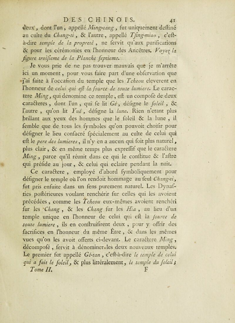 deux4, dont l’un, appellé Ming-tang., fut uniquement deffiné au culte du Chang-d 9 & l’autre, appellé Tfing-miao , c’eff- à-dire temple de la propreté , ne fervit qu’aux purifications & pour les cérémonies en l’honneur des Ancêtres. Voye{ la figure troifieme de la Planche fepdeme. Je vous prie de ne pas trouver mauvais que je m’arrête ici un moment, pour vous faire part d’une obfervation que •j’ai faite à l’occafion du temple que les Tcheou eleverent en l’honneur de celui qui efi la fource de toute lumière. Le carac¬ tère Ming, quidenomine ce temple , eft un compofé de deux caraêleres , dont l’un , qui fe lit Gé, défîgne le fioleil , & l’autre , qu’on lit Yué, déligne la lune. Rien n’etant plus brillant aux yeux des ho mines que le foleil & la lune , il femble que de tous les fymboles qu’on pouvoir choilir pour déligner le lieu confacré fpécialement au culte de celui qui eft le pere des lumières, il 11’y en a aucun qui foit plus naturel 9 plus clair, & en même temps plus expreilif que le caraéfere Ming 9 parce qu’il réunit dans ce qui le conftitue & Faftre qui prélide au jour , & celui qui éclairé pendant la nuit. Ce caraftere , employé d’abord fymboliquement pour déligner le temple où l’on rendoit hommage au feul Chang-d9 fut pris enfuite dans un fens purement naturel. Les Dynas¬ ties poftérieures voulant renchérir fur celles qui les avoient précédées , comme les Tcheou eux-mêmes avoient renchéri fur les vChang , & les Chqng fur les Hia , au lieu d’un temple unique en l’honneur de celui qui elL la Jource de toute lumière , ils en conftruilirent deux , pour y offrir des Sacrifices en l’honneur du même Etre , & dans les mêmes vues qu’on les avoit offerts ci-devant. Le caraêfere Ming, décompofé , fervit à dénommer.les deux nouveaux temples. Le premier fut appellé Gé-tan , c’eft-à-dire le temple de celui qui a fait le foleil, & plus littéralement, le temple du foleil s Tome II. F