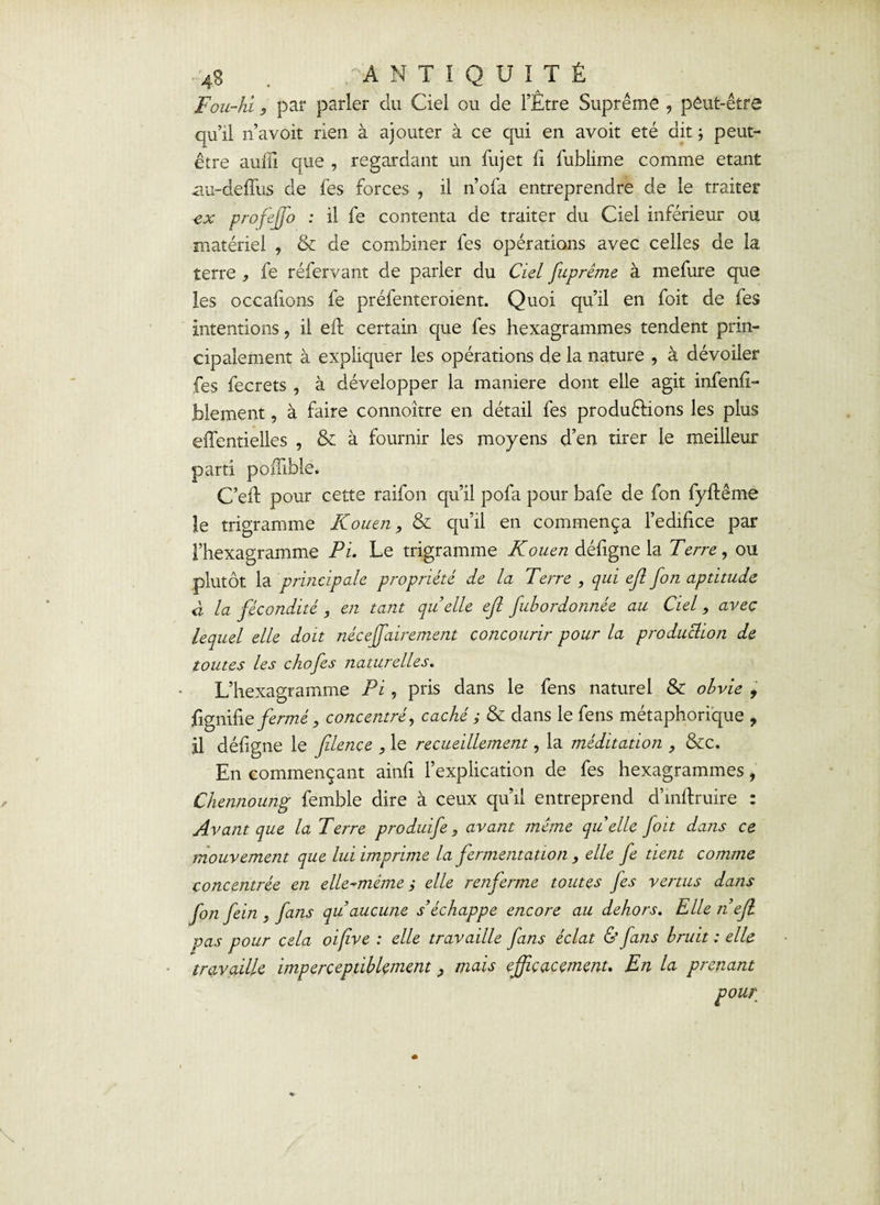 Fou-hi 9 par parler du Ciel ou de l’Etre Suprême , peut-être qu’il n’avoit rien à ajouter à ce qui en avoir été dit ; peut- être auffî que , regardant un fujet fi fublime comme étant au-defTus de fes forces , il n’ofa entreprendre de le traiter ex profejjo : il fe contenta de traiter du Ciel inférieur ou matériel , & de combiner fes opérations avec celles de la terre , fe réfervant de parler du Ciel fuprême à mefure que les occafions fe préfenteroient. Quoi qu’il en foit de fes Intentions ? il eft certain que fes hexagrammes tendent prin¬ cipalement à expliquer les opérations de la nature , à dévoiler fes fecrets , à développer la maniéré dont elle agit infenfi- blement, à faire connoître en détail fes productions les plus eflêntielles , & à fournir les moyens d’en tirer le meilleur parti poulble. C’eft pour cette raifon qu’il pofa pour bafe de fon fyflême le trigramme Rouen, & qu’il en commença l’edifice par l’hexagramme Pi. Le trigramme Rouen défigne la Terre, ou plutôt la principale propriété de la Terre , qui ejl fon aptitude à la fécondité, en tant quelle ejl fubordonnée au Ciel, avec lequel elle doit néceffairement concourir pour la produclion de toutes les c ho fes naturelles. L’hexagramme Pi, pris dans le fens naturel & obvie 9 fignifie fermé, concentré, caché ; & dans le fens métaphorique , Il défigne le filence , le recueillement, la méditation , &c. En commençant ainfi l’explication de fes hexagrammes, Chennoung femble dire à ceux qu’il entreprend d’mftruire : Avant que la Terre produife, avant même quelle foit dans ce mouvement que lui imprime la fermentation, elle fe tient comme concentrée en elle-même ; elle renferme toutes fes vertus dans fon fein , fans qu’aucune s’échappe encore au dehors. Elle n’efl pas pour cela oifive : elle travaille fans éclat & fans bruit : elle travaille imperceptiblement, mais efficacement. En la prenant