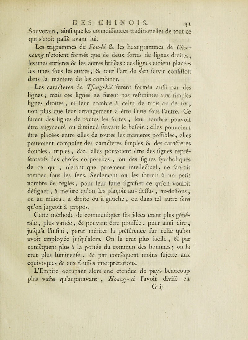 Souverain , ainfi que les connoifTances traditionelles de tout ce qui s’etoit pafTé avant lui. Les trigrammes de Fou-hi & les hexagrammes de Chen- noung n’etoient formés que de deux fortes de lignes droites, les unes entières & les autres brifées : ces lignes etoient placées les unes fous les autres $ & tout l’art de s’en fervir confiftoit dans la maniéré de les combiner. Les caraêleres de Tfang-kié furent formés aufli par des lignes ; mais ces lignes ne furent pas reflraintes aux {impies lignes droites , ni leur nombre à celui de trois ou de fix, non plus que leur arrangement à être l’une fous l’autre. Ce furent des lignes de toutes les fortes 5 leur nombre pouvoit être augmenté ou diminué fuivant le befoin.: elles pouvoient être placées entre elles de toutes les maniérés pofiibles; elles pouvoient compofer des caraêleres {impies & des caraêferes doubles , triples, &c. elles pouvoient être des figues repré- fentatifs des chofes corporelles , ou des lignes fymboliques de ce qui , n’etant que purement intelleêluel, ne fauroit tomber fous les fens. Seulement on les fournit à un petit nombre de réglés, pour leur faire lignifier ce qu’on vouloit déligner , à mefure qu’on les plaçoit au-dellus , au-delfous , ou au milieu , à droite ou à gauche , ou dans tel autre fens qu’on jugeoit à propos. Cette méthode de communiquer fes idées étant plus géné¬ rale , plus variée , & pouvant être pouffée , pour ainli dire , jufqu’à l’infini , parut mériter la préférence fur celle qu’on avoit employée jufqu’alors. On la crut plus facile , & par conféquent plus à la portée du commun des hommes ; on la crut plus Lumineufe , & par conféquent moins fujette aux équivoques & aux fauffes interprétations. L’Empire occupant alors une etendue de pays beaucoup plus vaffe qu’auparavant ? Hoang- ti l’avoit divifé en G ij