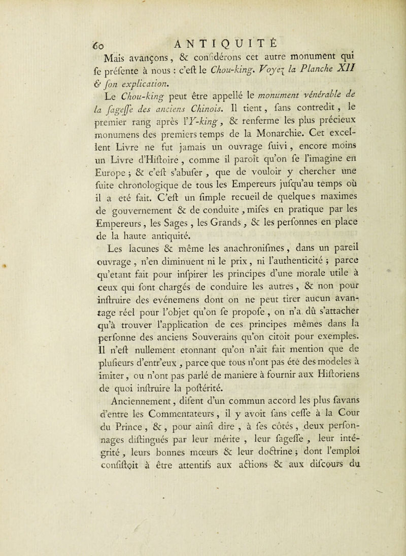 Mais avançons, & considérons cet autre monument qui fe préfente à nous : c’eft le Chou-king. Voye7v la Planche XII & fon explication. Le Chou-king peut être appelîé le monument vénérable de la fagejje des anciens Chinois. 11 tient, fans contredit , le premier rang après FY-king, & renferme les plus précieux rnonumens des premiers temps de la Monarchie. Cet excel¬ lent Livre ne fut jamais un ouvrage fuivi, encore moins un Livre d’Hidoire , comme il paroît qu’on fe 1 imagine en Europe } & c’eil s’abufer , que de vouloir y chercher une fuite chronologique de tous les Empereurs jufqu’au temps où il a été fait. C’eft un fimple recueil de quelques maximes de gouvernement & de conduite , mifes en pratique par les Empereurs , les Sages, les Grands } & les perionnes en place de la haute antiquité. Les lacunes & même les anachronifmes, dans un pareil ouvrage , n’en diminuent ni le prix, ni l’authenticité ; parce qu’étant fait pour infpirer les principes d’une morale utile a ceux qui font chargés de conduire les autres, & non pour inftruire des evénemens dont on ne peut tirer aucun avan¬ tage réel pour l’objet qu’on fe propofe , on n’a dû s’attacher qu’à trouver l’application de ces principes mêmes dans la perfonne des anciens Souverains qu’on citoit pour exemples. Il n’eft nullement étonnant qu’on n’ait lait mention que de plulieurs d’entr’eux , parce que tous n’ont pas été des modèles à imiter, ou n’ont pas parlé de maniéré à fournir aux Hiftoriens de quoi inflruire la poftérité. Anciennement, difent d’un commun accord les plus favans d’entre les Commentateurs, il y avoit fans ceffe à la Cour du Prince , & , pour aimi dire , à fes côtés, deux perfon- nages diflingués par leur mérite , leur fageffe ^ leur inté¬ grité , leurs bonnes mœurs & leur doctrine ; dont l’emploi conliiloit à être attentifs aux aêlions & aux difcours du