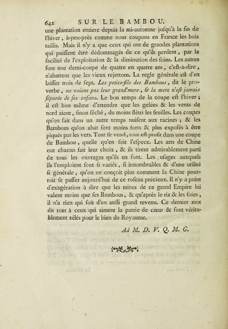 641 surlebambou. une plantation entière depuis la mi-automne jufqu’à la En de l’hiver, à-peu-près comme nous coupons en France les bois taillis. Mais il n’y a que ceux qui ont de grandes plantations qui puiffent être dédommagés de ce qu’ils perdent, par la facilité de l’exploitation & la diminution des foins. Les autres font une demi-coupe de quatre en quatre ans, c’eft-à-dire 9 n’abattent que les vieux rejettons. La réglé générale eft d’en laiiTer trois de fept. Les petits-fils des Bambous, dit le pro¬ verbe , ne voient pas leur grand’mere , & la mere nefi jamais féparée de fies enfians. Le bon temps de la coupe eft l’hiver ; il eft bon même d’attendre que les gelées & les vents de nord aient, linon féché , du moins flétri les feuilles. Les coupes qu’on fait dans un autre temps nuifent aux racines j & les Bambous qu’on abat font moins forts & plus expofés à être piqués par les vers. Tout fe vend, tout efi profit dans une coupe de Bambou , quelle qu’en foit Fefpece. Les arts de Chine ont chacun fait leur choix , & ils tirent admirablement parti de tous les ouvrages qu’ils en font. Les ufages auxquels ils l’emploient font fi variés , fi innombrables & d’une utilité fi générale , qu’on ne conçoit plus comment la Chine pour- roit fe paffer aujourd’hui de ce rofeau précieux. Il n’y a point d’exagération à dire que les mines de ce grand Empire lui valent moins que fes Bambous, & qu’après le riz & les foies , il n’a rien qui foit d’un aufli grand revenu. Ce dernier mot dit tout à ceux qui aiment la patrie de cœur &: font vérita¬ blement zélés pour le bien du Royaume.