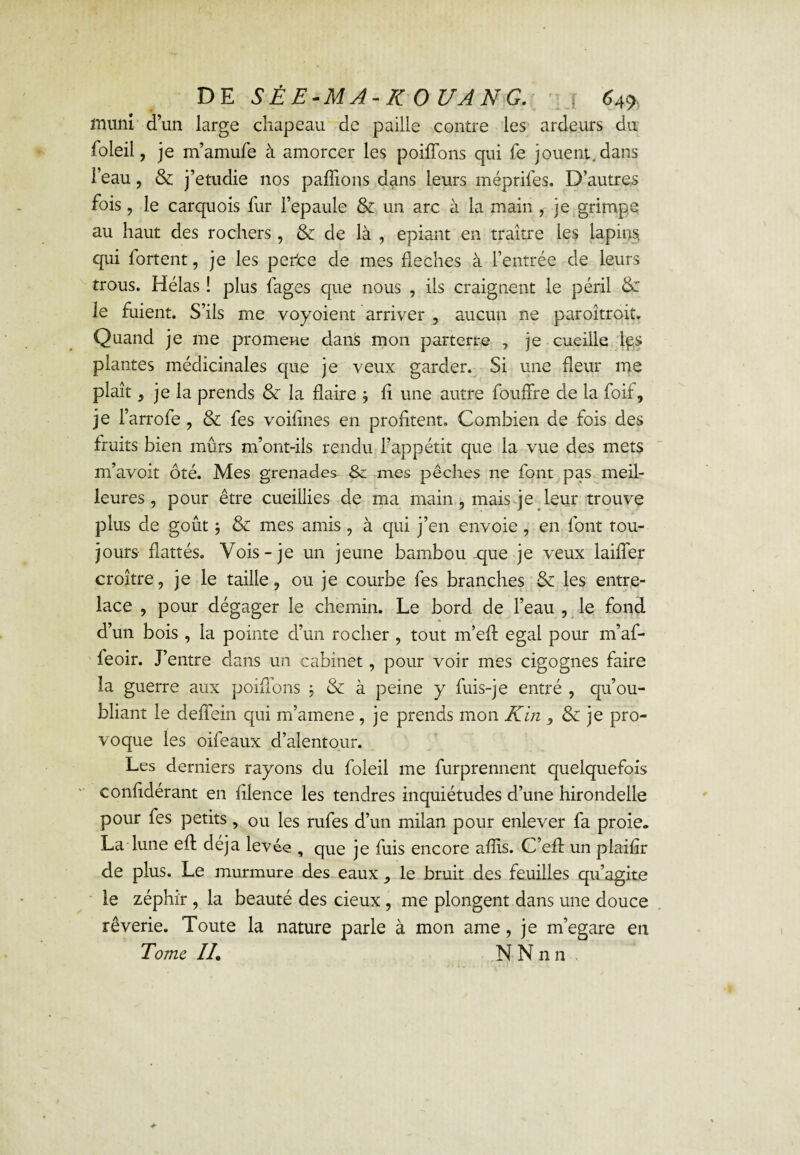 muni d’un large chapeau de paille contre les ardeurs du foleil, je m’amufe à amorcer les poiffons qui fe jouent, dans l’eau, & j’etudie nos pallions dans leurs méprifes. D’autres fois, le carquois fur l’epaule & un arc à la main , je grimpe au haut des rochers, & de là , épiant en traître les lapins, qui fortent, je les perte de mes fléchés à l’entrée de leurs trous. Hélas ! plus fages que nous , iis craignent le péril &: le fuient. S’ils me voyoient arriver , aucun ne paroîtroit. Quand je me promene dans mon parterre , je cueille Ips plantes médicinales que je veux garder. Si une fleur me plaît 5 je la prends & la flaire ; li une autre foudre de la foif, je l’arrofe , & fes voifines en profitent. Combien de fois des fruits bien mûrs m’ont-ils rendu l’appétit que la vue des mets m’avoit ôté. Mes grenades Sc mes pêches ne font pas meil¬ leures ? pour être cueillies de ma main , mais je leur trouve plus de goût -, & mes amis , à qui j’en envoie, en font tou¬ jours flattés. Vois-je un jeune bambou .que je veux laider croître, je le taille, ou je courbe fes branches & les entre¬ lace , pour dégager le chemin. Le bord de l’eau , le fond d’un bois , la pointe d’un rocher , tout m’ed égal pour m’af- leoir. J’entre dans un cabinet, pour voir mes cigognes faire la guerre aux poiflons ; & à peine y fuis-je entré , qu’ou¬ bliant le deffein qui m’amene , je prends mon K in , & je pro¬ voque les oifeaux d’alentour. Les derniers rayons du foleil me furprennent quelquefois confidérant en filence les tendres inquiétudes d’une hirondelle pour fes petits, ou les rufes d’un milan pour enlever fa proie. La lune eft déjà levée , que je fuis encore afîis. C’efl un plaifir de plus. Le murmure des eaux le bruit des feuilles qu’agite le zéphir , la beauté des deux , me plongent dans une douce rêverie. Toute la nature parle à mon ame, je m’égare en Tome IL N N n n .