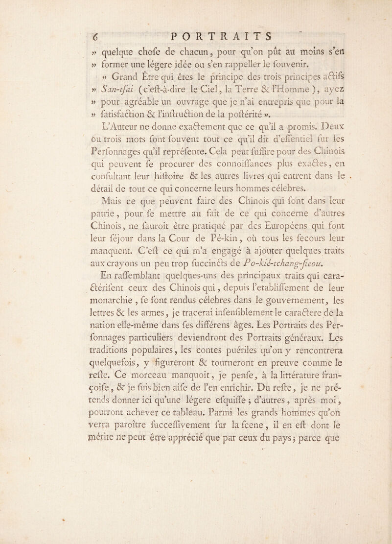 » quelque chofe de chacun , pour qu’on pût au moins s*eü » former une légère idée ou s’en rappeller le fouvenir. » Grand Etre qui êtes le principe des trois principes aéïifs » San-tfai (c’eft-à-dire le Ciel, la Terre Si l’Homme ), ayez » pour agréable un ouvrage que je n’ai entrepris que pour la » fatisfaétion & rinftruftion de îa poftérité ». L’Auteur ne donne exactement que- ce qu’il a promis. Deux ou trois mots font fouvent tout ce qu’il dit d’eiTentiel fur les Perfonnages qu’il repréfente. Cela peut fuffire pour des Chinois qui peuvent fe procurer des connoiffances plus ex a fies, en confultant leur îuftoire & les autres livres qui entrent dans le détail de tout ce qui concerne leurs hommes célébrés. Mais ce que peuvent faire des Chinois qui font clans leur patrie, pour fe mettre au fait de ce qui concerne d’autres Chinois, ne fauroit être pratiqué par'des Européens qui font leur féjour dans la Cour de Pé-kin, où tous les fecours leur manquent. C’eft ce qui m’a engagé à ajouter quelques traits aux crayons un peu trop fuccinfts de Po-kié-tchang-Jïeou. En raflemblant quelques-uns des principaux traits qui cara- ftériient ceux des Chinois qui, depuis l’etabliffement de leur monarchie , fe font rendus célébrés dans ie gouvernement^ les lettres & les armes, je tracerai infe'nfîblexnent ie caraêtere de la nation elle-même dans fes différens âges. Les Portraits des Per¬ fonnages particuliers deviendront des Portraits généraux. Les traditions populaires, les contes puériles qu’on y rencontrera quelquefois^ y figureront & tourneront en preuve comme le refte. Ce morceau manquait, je penfie, à la littérature fran- çoife , & je fuis bien aife de l’en enrichir. Du refte9 je ne pré¬ tends donner ici qu’une légère efquiffe , d’autres, après moi, pourront achever ce tableau. Parmi les grands hommes qu’on verra paroître fucceffivement fur la fcene, il en eft dont le mérite ne peut être apprécié que par ceux du pays$ parce que