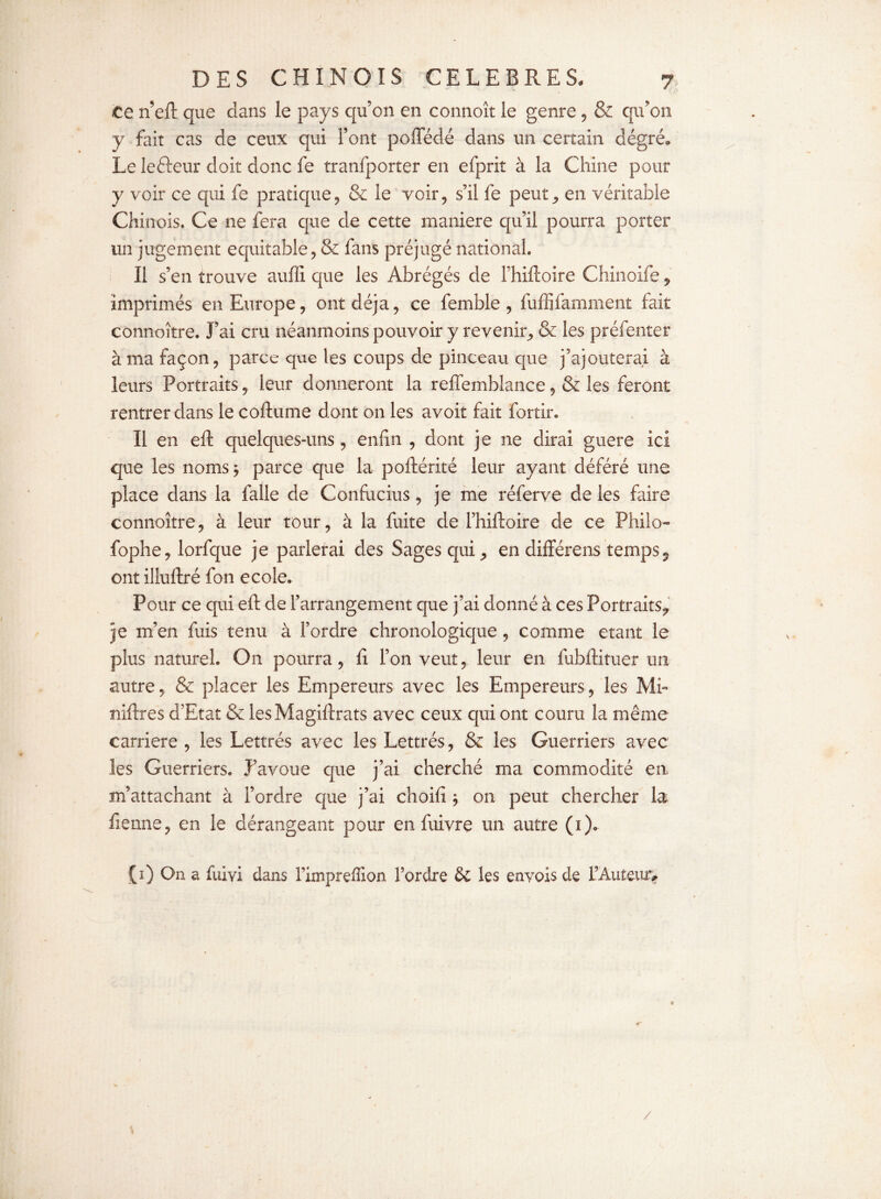 y DES CHINOIS CELEBRES. 7 Ce n’eft que dans le pays qu’on en connoît le genre , & qu'on y fait cas de ceux qui l’ont poffédé dans un certain dégré. Le leéteur doit donc fe tranfporter en efprit à la Chine pour y voir ce qui fe pratique, & le voir, s’il fe peuten véritable Chinois. Ce ne fera que de cette maniéré qu’il pourra porter un jugement équitable, & fans préjugé national. li s’en trouve auffi que les Abrégés de f hiftoire Chinoife, imprimés en Europe, ont déjà, ce femble , fufiifamment fait connoître. J’ai cru néanmoins pouvoir y revenir, & les préfenter à ma façon, parce que les coups de pinceau que j’ajouterai à leurs Portraits, leur donneront la reffemblance, & les feront rentrer dans le coftume dont on les avoit fait fortir. Il en eft quelques-uns, enfin , dont je ne dirai guere ici que les noms} parce que la poftérité leur ayant déféré une place dans la falle de Confucius, je me réferve de les faire connoître, à leur tour, à la fuite de l’hiftoire de ce Philo- fophe, lorfque je parlerai des Sages qui,, en différons temps 5 ont illuftré fon ecole. Pour ce qui eft de l’arrangement que j’ai donné à ces Portraits^ je m’en fuis tenu à l’ordre chronologique , comme étant le plus naturel. On pourra, lî l’on veut, leur en fubftituer un autre, & placer les Empereurs avec les Empereurs, les Mi- niftres d’Etat & lesMagiftrats avec ceux qui ont couru la même carrière , les Lettrés avec les Lettrés, & les Guerriers avec les Guerriers. J’avoue que j’ai cherché ma commodité en m’attachant à l’ordre que j’ai choifi } on peut chercher la fienne, en le dérangeant pour en fuivre un autre (1). (1) On a fuivi dans Fimpreffion l’ordre & les enyois de l’Auteuiv /