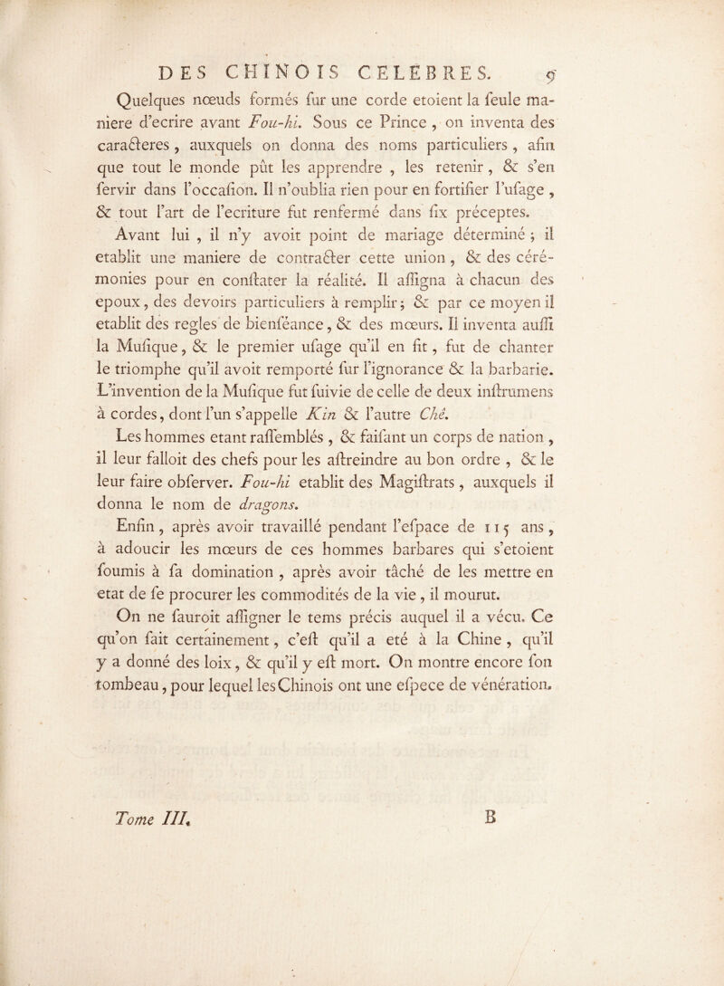 Quelques nœuds formés fur une corde etoient la feule ma¬ niéré d’ecrire avant Fou-hu Sous ce Prince , on inventa des carafteres , auxquels on donna des noms particuliers, afin que tout le monde pût les apprendre , les retenir, & s’en fervir dans l’occafion, Il n’oublia rien pour en fortifier l’ufage , & tout l’art de l’ecrit-ure fut renfermé dans fîx préceptes» Avant lui , il n’y avoir point de mariage déterminé ; il établit une maniéré de contrarier cette union , & des céré¬ monies pour en confoater la réalité. Il affigna à chacun des epoux, des devoirs particuliers à remplir; & par ce moyen il établit des réglés de bienféance, & des mœurs. II inventa auffi la Mufique, & le premier ufage qu’il en fit, fut de chanter le triomphe qu’il avoit remporté fur l’ignorance & la barbarie. L’invention de la Mufique fut fuivie de celle de deux inforamens à cordes, dont l’un s’appelle K in & l’autre Ckê. Les hommes étant raflemblés , & faifant un corps de nation , il leur falloir des chefs pour les aftreindre au bon ordre , & le leur faire obferver. Fou-hi établit des Magiftrats, auxquels il donna le nom de dragons. Enfin , après avoir travaillé pendant l’efpace de ï 15 ans , à adoucir les mœurs de ces hommes barbares qui s’etoient fournis à fa domination , après avoir tâché de les mettre en état de fe procurer les commodités de la vie , il mourut. On ne fauroit affigner le tems précis auquel il a vécu. Ce qu’on fait certainement, c’eft qu’il a été à la Chine , qu’il y a donné des loix, & qu’il y eft mort. On montre encore fon tombeau, pour lequel les Chinois ont une efpece de vénération. Tome III. B