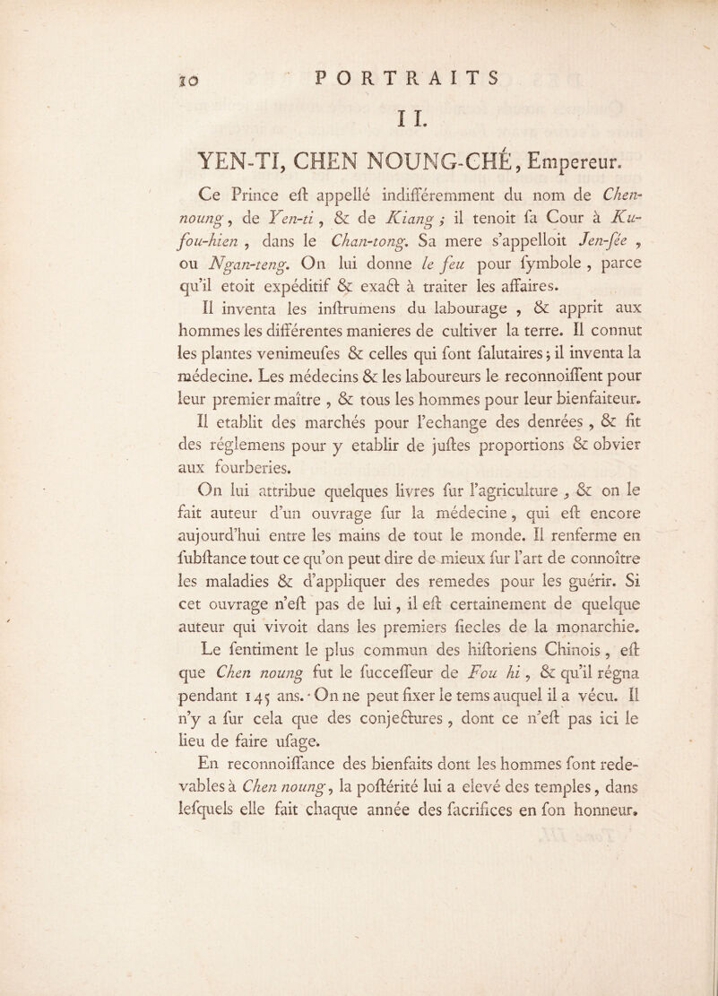 ;•/;/; il YEN-TI, CHEN NOUNG-CHÉ, Empereur. Ce Prince eft appelle indifféremment du nom de Chen- noung 9 de Yen-tij & de Kiang ; Il tenoit la Cour à Ku- fou-hien , dans le Chan-tong. Sa mere s’appelloit Jen-fée , ou Ngcm-teng*. On lui donne le feu pour fymbole , parce qu’il etoit expéditif & exaéf à traiter les affaires* Il inventa les inftrumens du labourage , & apprit aux hommes les différentes maniérés de cultiver la terre» Il connut les plantes venimeufes & celles qui font falutaires ; il inventa la médecine. Les médecins & les laboureurs le reconnoiffent pour leur premier maître , & tous les hommes pour leur bienfaiteur. Il établit des marchés pour Rechange des denrées , & fit des réglemens pour y établir de juftes proportions & obvier aux fourberies. On lui attribue quelques livres fur l’agriculture ,, & on le fait auteur d’un ouvrage fur la médecine , qui eft encore aujourd’hui entre les mains de tout le monde. Il renferme en fubftance tout ce qu’on peut dire de-mieux fur l’art de connoître les maladies & d’appliquer des remedes pour les guérir. Si cet ouvrage n’eft pas de lui, il eft certainement de quelque auteur qui vivoit dans les premiers fiecles de la monarchie. Le fentiment le plus commun des hiftoriens Chinois, eft que Chcn noung fut le fuccelleur de Fou hi ? & qu’il régna pendant 145 ans.‘On ne peut fixer le tems auquel il a vécu. I! n’y a fur cela que des conjectures, dont ce n’eft pas ici le lieu de faire ufage. En reconnoiffance des bienfaits dont les hommes font rede¬ vables à Chen noung, la poftérité lui a eîevé des temples, dans lefquels elle fait chaque année des facrifices en fon honneur.