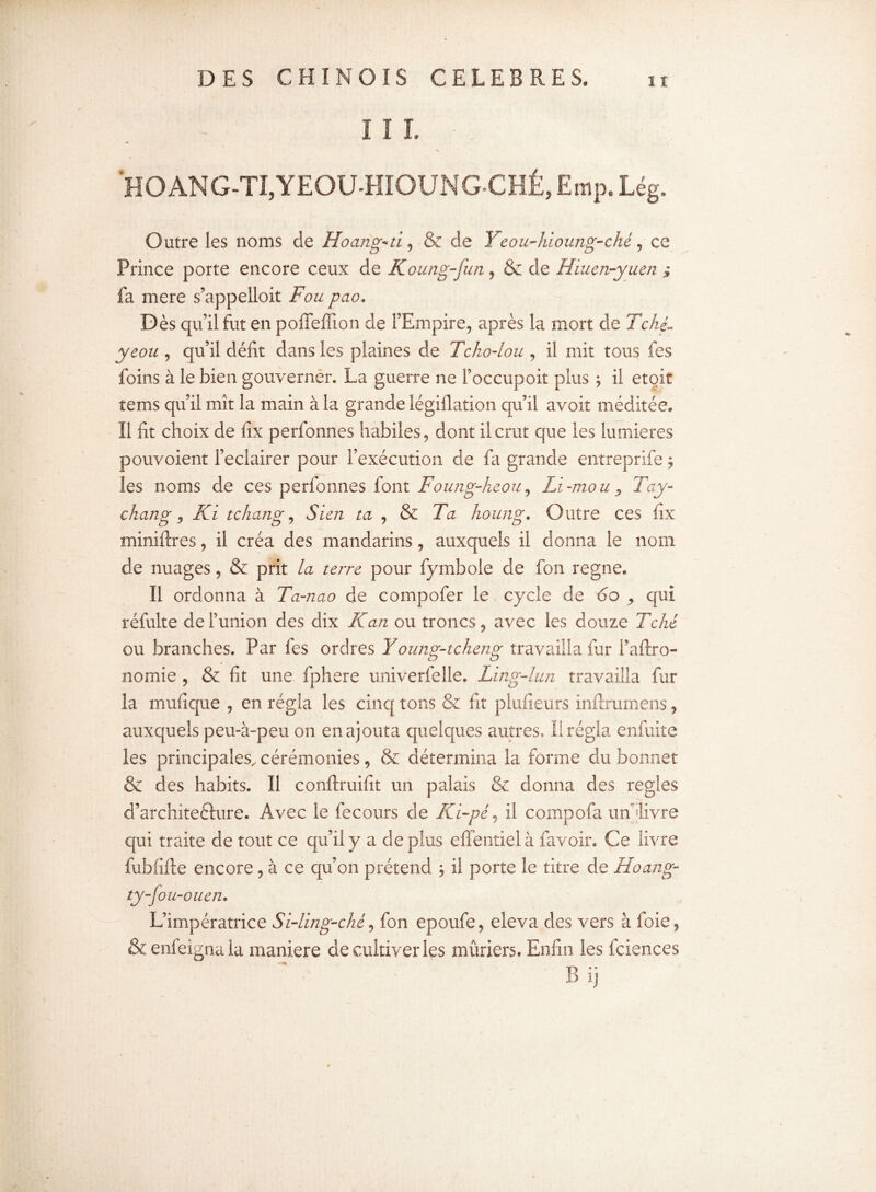 I I I. HOANG-TI,YEOUHIOUNGCHÉ, Emp. Lég. Outre les noms de Hoang^ti, & de Yeou-hioung-ché, ce Prince porte encore ceux de Koung-fun, & de Hiuen-yuen ; fa mere s’appelloit Fou pao* Dès qu’il fut en poffelîion de l’Empire, après la mort de Tché- yeou , qu’il délit dans les plaines de Tcho-lou , il mit tous fes foins à le bien gouverner. La guerre ne Foccupoit plus ÿ il etoit tems qu’il mît la main à la grande légiilation qu’il avoit méditée. 11 lit choix de lix perfonnes habiles, dont il crut que les lumières pouvoient l’eclairer pour l’exécution de fa grande entreprife 5 les noms de ces perfonnes font Foung-heou, Li-mou, Tay- chang y Ki tchang, Sien ta , & Ta houng. Outre ces lix miniftres, il créa des mandarins, auxquels il donna le nom de nuages, & prit la terre pour fymbole de fon régné. Il ordonna à Ta-nao de compofer le cycle de do qui réfulte de l’union des dix Kan ou troncs, avec les douze Tché ou branches. Par fes ordres Young-tcheng travailla fur l’aftro- nomie , & fit une fphere univerfelle. Ling-lun travailla fur la mufique , en régla les cinq tons & fit plufieurs inftrumens, auxquels peu-à-peu on en ajouta quelques autres. Il régla enfuite les principales, cérémonies, & détermina la forme du bonnet & des habits. Il conftruifit un palais 8e donna des réglés d’architefture. Avec le fecours de Kï-pé, il compofa un livre qui traite de tout ce qu’il y a déplus effentielà favoir. Ce livre fubiifte encore, à ce qu’on prétend ; il porte le titre de Hoang- ty-fou-ouen. L’impératrice Si-ling-ché, fon epoufe, eleva des vers à foie, &enfeignala maniéré de cultiver les mûriers. Enfin les fciences P> ij