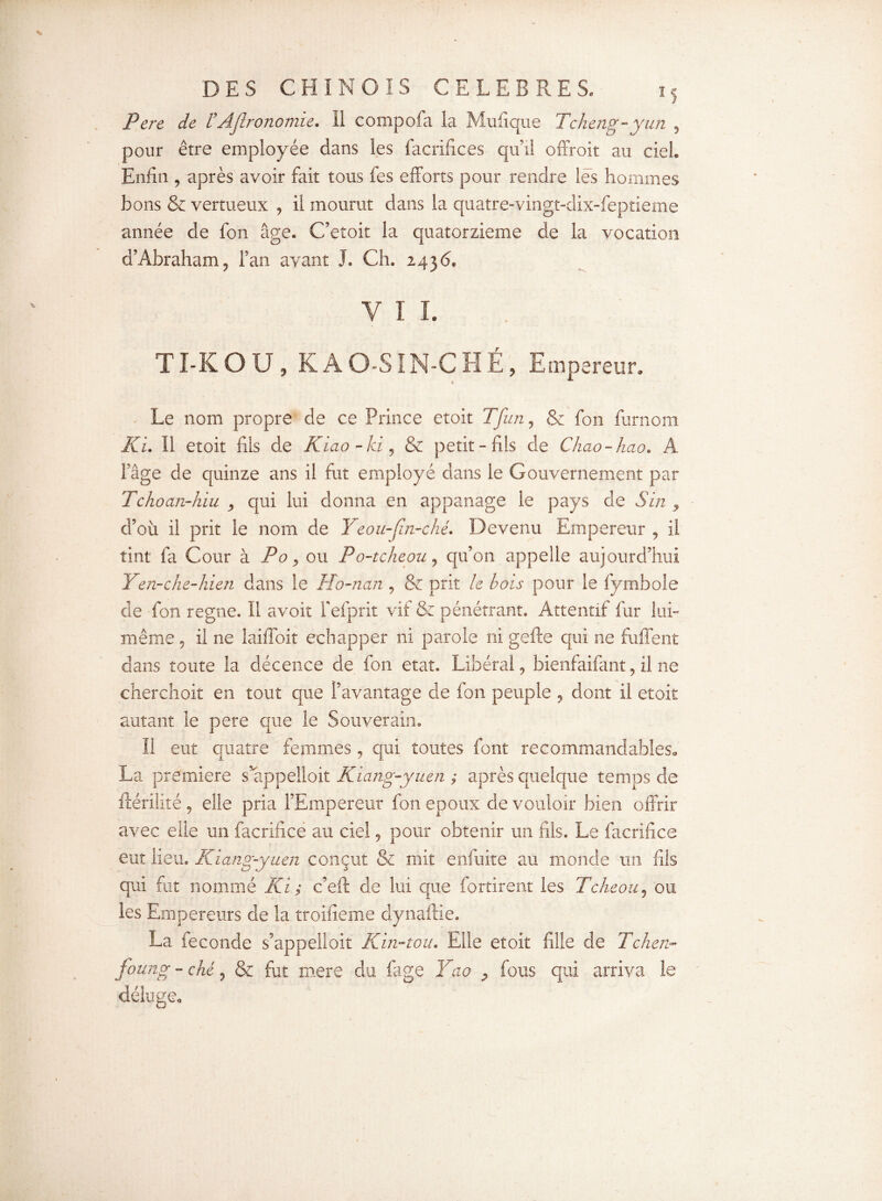 Pere de tAjlronomie. Il compofa la Mufique Tcheng-yun , pour être employée dans les facrifices qu’il offroit au ciel. Enfin , après avoir fait tous fes efforts pour rendre lés hommes bons & vertueux , il mourut dans la quatre-vingt-dix-feptieme année de fon âge. C’eîoit la quatorzième de la vocation d’Abraham, l’an ayant J. Ch. 2436, V I I. TÏ-KOU, K AO-S IN-C HÉ, Empereur. Le nom propre de ce Prince etoit T[un, & fon furnom KL II etoit fils de Kiao-ki, & petit-fils de Chao-hao. A l’âge de quinze ans il fut employé dans le Gouvernement par Tchoan-hiu , qui lui donna en appanage le pays de S in 9 d’où il prit le nom de Yeou-Jîn-ché. Devenu Empereur , il tint fa Cour à Po, ou Po-tcheou, qu’on appelle aujourd’hui Y en-che-hien dans le Ho-ncin , & prit le bois pour le fymbole de fon régné. Il avoir fefprit vit & pénétrant. Attentif fur lui- même , il ne laiffoit échapper ni parole ni gefte qui ne fuffent dans toute la décence de fon état. Libéral, bienfaifant, il ne cherchoit en tout que l’avantage de fon peuple , dont il etoit autant le pere que le Souverain. Il eut quatre femmes, qui toutes font recommandables. La première s appelloit Kiang-yuen ; après quelque temps de ftérilité , elle pria l’Empereur fon epoux de vouloir bien offrir avec elle un facrifice au ciel, pour obtenir un fils. Le facrifice eut lieu. Kiang-yuen conçut & mit enfuite au monde un fils qui fut nommé Ki ; c’eft de lui que fortirent les Tcheou, ou les Empereurs de la troifieme dynaftie. La fécondé s’appelloit Kin-tou. Elle etoit fille de Tchen- foung-ché, & fut mere du fage Yao , fous qui arriva le déluge.