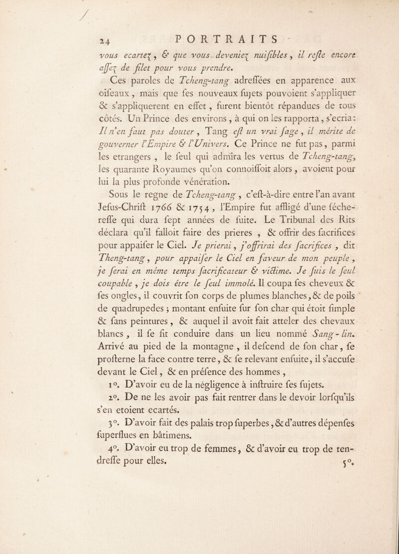 vous écarté£ , & que vous deveniez nuijibles , il rejîe encore afjeq de filet pour vous prendre. Ces ptiroies de Tcheng-tang adreffées en apparence aux oifeaux, mais que les nouveaux fujets pouvoient s’appliquer & s’appliquèrent en effet , furent bientôt répandues de ions côtés. Un Prince des environs , à qui on les rapporta, s’écria: Il n en faut pas douter , Tang efi un vrai fage , il mérite de gouverner F Empire & ! Univers. Ce Prince ne fut pas, parmi les etrangers , le feul qui admira les vertus de Tcheng-tang9 les quarante Royaumes qu’on connoiffoit alors , avoient pour lui la plus profonde vénération. Sous le régné de Tcheng-tang , c’eft-à-dire entre Fan avant Jefus-Chrift i j66 & 1754^ l’Empire fut affligé d’une féche- reffe qui dura fept années de fuite. Le Tribunal des Rits déclara qu’il falloir faire des prières , & offrir des facrifices pour appaifer le Ciel. Je prierai, f offrirai des facrifices 9 dit Theng-tang, pour appaifer le Ciel en faveur de mon peuple 9 je ferai en même temps facrificateur & victime. Je fias le feul coupable , je dois être le feul immolé. Il coupa fes cheveux & fes ongles, il couvrit fon corps de plumes blanchesde poils de quadrupèdes ; montant enfuite fur fon char qui étoit fimple & fans peintures, & auquel il avoit fait atteler des chevaux blancs ,, il fe fit conduire dans un lieu nommé Sang-lin. Arrivé au pied de la montagne , il defeend de fon char, fe profterne la face contre terre, & fe relevant enfuite, il s’accufe devant le Ciel, & en préfence des hommes, 1°. D’ avoir eu de la négligence à inftruire fes fujets. 20. De ne les avoir pas fait rentrer dans le devoir lorfqu’ils s’en etoient écartés, 3 °. D’avoir fait des palais trop fuperbes, & d’autres dépenfes fuperflues en bâtimens. 4°. D’avoir eu trop de femmes 9 & d’avoir eu trop de ten- d reffe pour elles,