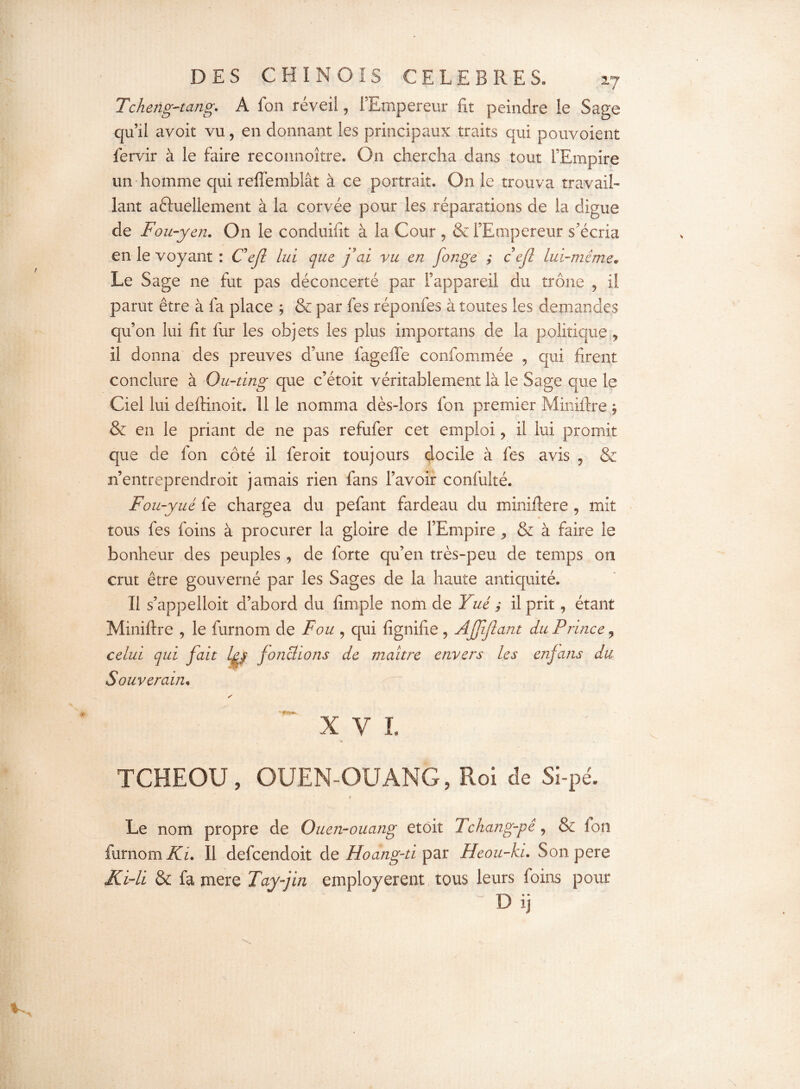 Tcheng-tang. A fon réveil, l’Empereur fit peindre le Sage qu’il avoit vu, en donnant les principaux traits qui pouvoient fervir à le faire reconnoître. On chercha dans tout l’Empire un homme qui reffemblât à ce portrait. On le trouva travail¬ lant actuellement à la corvée pour les réparations de la digue de Fou-yen. On le conduisit à la Cour , & l’Empereur s’écria en le voyant : Ce fl lui que fai vu en fonge ; cejl lui-même* Le Sage ne fut pas déconcerté par l’appareil du trône 9 il parut être à fa place ; & par fes réponfes à toutes les demandes qu’on lui fit fur les objets les plus importuns de la politique , il donna des preuves d’une fagefle confommée , qui firent conclure à Ou-ting que c’étoit véritablement là le Sage que le Ciel lui deftinoit. Il le nomma dès-lors fon premier Miniftre $ & en le priant de ne pas refufer cet emploi, il lui promit que de fon côté il fer oit toujours docile à fes avis , & n’entreprendroit jamais rien fans l’avoir confulté. Fou-yué fe chargea du pefant fardeau du miniftere , mit tous fes foins à procurer la gloire de l’Empire * & à faire le bonheur des peuples , de forte qu’en très-peu de temps on crut être gouverné par les Sages de la haute antiquité. Il s’appelait d’abord du fimpie nom de Yué ; il prit, étant Miniftre , le furnom de Fou , qui fignifie , AJJijlant du Prince ? celui qui fait Z|/ fonctions de maître envers les enfans du Souverain, y X V I. TCHEOU, OUEN-OUANG, Roi de Si-pé. Le nom propre de Ouen-ouang etoit J chang-pê, & ion furnom Ki. Il defcendoit de Hoang'ti par Heou-ki. Son pere Ki-li & fa mere Tayfm employèrent tous leurs foins pour D ij