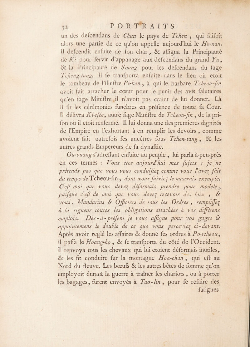 un des defcendans de Chun le pays de Tcken , qui faifoit alors une partie de ce qu’on appelle aujourd’hui le H'o-nan» Il defcendit enfuite de fon char ^ & affigna la Principauté de Ri pour fervir d’appanage aux defcendans du grand Yu, & la Principauté de Soung pour les defcendans du fage Tcheng-tang. Il fe tranfporta enfuite dans le lieu où etoit le tombeau de l’illuftre Pi-kan , à qui le barbare Tcheou-fn avoit fait arracher le cœur pour le punir des avis falutaires qu’en fage Miniftre il n’avoit pas craint de lui donner. Là il fit les cérémonies funèbres en préfence de toute fa Cour. Il délivra Ki-tfée, autre fage Miniftre de Tcheou-Jîn , de la pri- fon où il etoit renfermé. Il lui donna une des premières dignités de l’Empire en l’exhortant à en remplir les devoirs , comme avoient fait autrefois les ancêtres fous Tchen-tang , & les autres grands Empereurs de fa dynaftie. Ou-ouang s’adreffant enfuite au peuple , lui parla à-peu-près en ces termes : Doits êtes aujourd'hui mes jujets ; je ne prétends pas que vous vous conduijiej^ comme vous l’avcj fait du temps Tcheou-fm , dont vous fuivieç le mauvais exemple. Cejl moi que vous devej déformais prendre pour modèle 9 puifque c'efi de moi que vous deve£ recevoir des loix ; & vous , Mandarins & Officiers de tous les Ordres , remplijfeç à la rigueur toutes les obligations attachées à vos différens emplois. Dès - à- préfent je vous ajfigne pour vos gages & appointemens le double de ce que vous perceviez ci-devant* Après avoir réglé les affaires & donné fes ordres à Po-tcheoiij il paffa le Hoang-ho , & fe tranfporta du côté de l’Occident. II renvoya tous les chevaux qui lui etoient déformais inutiles, & les fit conduire fur la montagne Hoa-chan , qui eft au Nord du fleuve. Les bœufs &!es autres bêtes de fomme qu’on employoit durant la guerre à traîner les chariots, ou à porter les bagages, furent envoyés à Tao-lin, pour fe refaire des fatigues