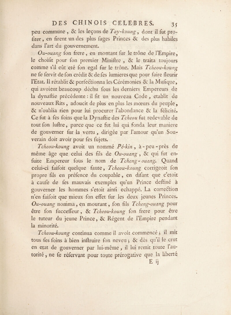 peu commune , & les leçons de Tay-koung, dont il fut pro¬ fiter , en firent un des plus fages Princes & des plus habiles dans Fart du gouvernement. Ou-ouang fon frere , en montant fur le trône de l’Empire, le choifit pour fon premier Miniftre , & le traita toujours comme s’il eût été fon égal fur le trône. Mais Tcheou-koung ne fe fervit de fon crédit & de fes lumières que pour faire fleurir l’Etat. Il rétablit & perfectionna les Cérémonies & la Mufique , qui avoient beaucoup déchu fous les derniers Empereurs de la dynaftie précédente : il fit un nouveau Code , établit de nouveaux Rits, adoucit de plus en plus les moeurs du peuple, & n’oublia rien pour lui procurer l’abondance & la félicité. Ce fut à fes foins que la Dynaftie des Tcheou fut redevable de tout fon luftre, parce que ce fut lui qui fonda leur maniéré de gouverner fur la vertu, dirigée par l’amour qu’un Sou-* verain doit avoir pour fes fujets. Tcheou-koung avoir un nommé Pé-kin , à-peu-près de même âge que celui des fils de Ou-ouang , & qui fut en- fuite Empereur fous le nom de Tcheng- ouang. Quand celui-ci faifoit quelque faute, Tcheou-koung corrigeoit fon propre fils en préfence du coupable , en difant que c’etoit à caufe de fes mauvais exemples qu’un Prince deftiné à gouverner les hommes s’etoit ainfi échappé. La correction n’en faifoit que mieux fon effet fur les deux jeunes Princes. Ou-ouang nomma, en mourant, fon fils Tcheng-ouang pour être fon fucceffeur, & Tcheou-koung fon frere pour être le tuteur du jeune Prince, & Régent de l’Empire pendant la minorité. Tcheou-koung continua comme il avoit commencé ; il mit tous fes foins à bien inftruire fon neveu ; & dès qu’il le crut en état de gouverner par lui-même, il lui remit toute 1 au¬ torité , ne fe réfervant pour toute prérogative que la liberté E ij