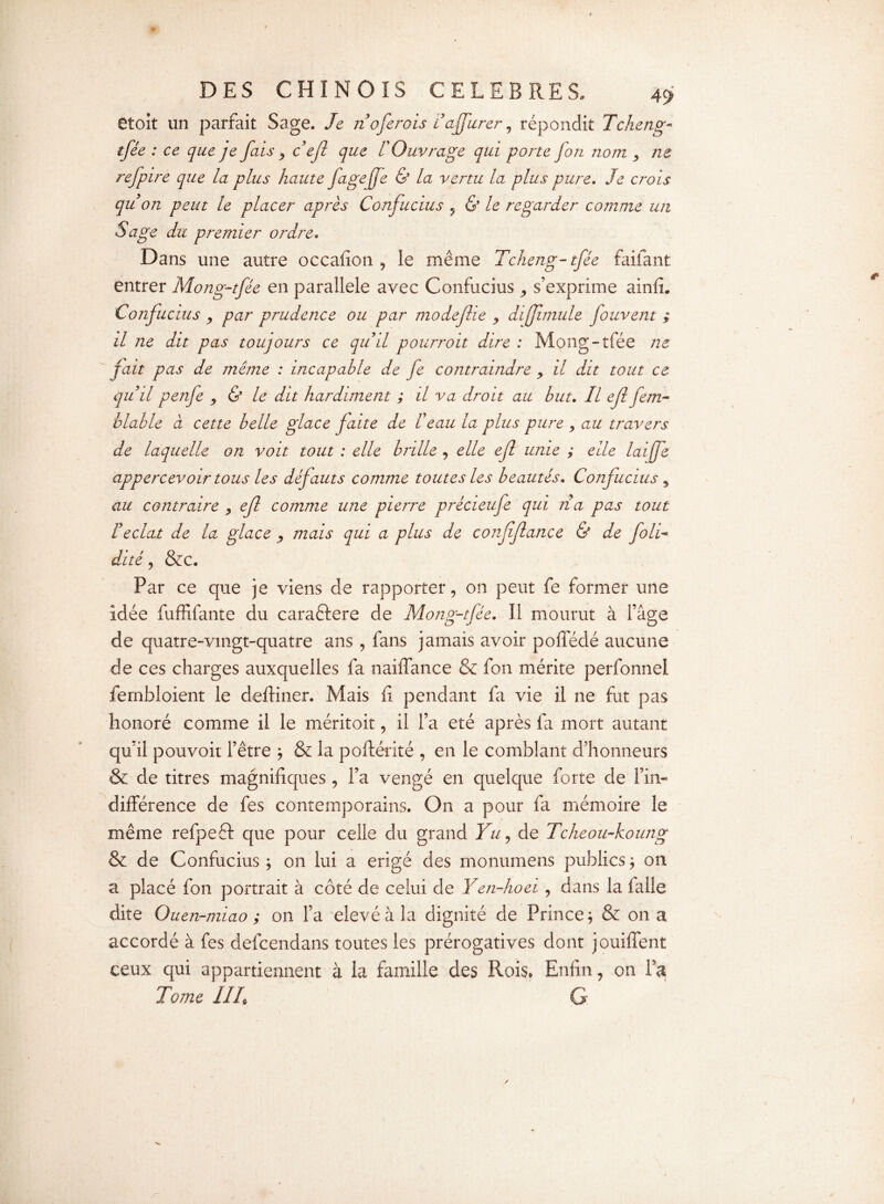 etoit un parfait Sage. Je n oferois Faffurer , répondit Tcheng- {/<& : ce yc fais > cejl que F Ouvrage qui porte fon nom > ne refpire que la plus haute fagejfe & la vertu la plus pure. Je crois qu on peut le placer après Confucius , & le regarder comme un Sage du premier ordre. Dans une autre occafion , le même Tcheng-tfée faiiant entrer Mong-tfée en parallèle avec Confucius ^ s’exprime ainfi. Confucius , par prudence ou par modeflie , diffimule fouvent ; il ne dit pas toujours ce quil pourroit dire : Mong-tfée ne fait pas de même : incapable de fe contraindre > il dit tout ce quil penfe , & le dit hardiment ; il va droit au but. Il ejl fem~ viable à cette belle glace faite de F eau la plus pure > au travers de laquelle on voit tout : elle brille , elle ejl unie ; elle laijfe appercevoir tous les défauts comme toutes les beautés. Confucius 5 au contraire > efl comme une pierre précieufe qui rïa pas tout F éclat de la glace , mais qui a plus de confflance & de joli- dité, &c. Par ce que je viens de rapporter, on peut fe former une idée fuffifante du caraftere de Mong-tfée. Il mourut à l’age de quatre-vmgt-quatre ans , fans jamais avoir poffédé aucune de ces charges auxquelles fa naiffance & fon mérite perfonnel fembloient le defHner. Mais fi pendant fa vie il ne fut pas honoré comme il le méritoit, il l’a été après fa mort autant qu’il pouvoir l’être ; & la poftérité , en le comblant d’honneurs & de titres magnifiques , l’a vengé en quelque forte de l’in¬ différence de fes contemporains. On a pour fa mémoire le même refpeft que pour celle du grand Yu, de Tcheou-koung & de Confucius; on lui a érigé des rnonumens publics; on a placé fon portrait à côté de celui de Yen-hoei, dans la falle dite Ouen-miao ; on l’a elevé à la dignité de Prince ; & on a accordé à fes defcendans toutes les prérogatives dont jouiffent ceux qui appartiennent à la famille des Rois. Enfin, on fa Tome III G