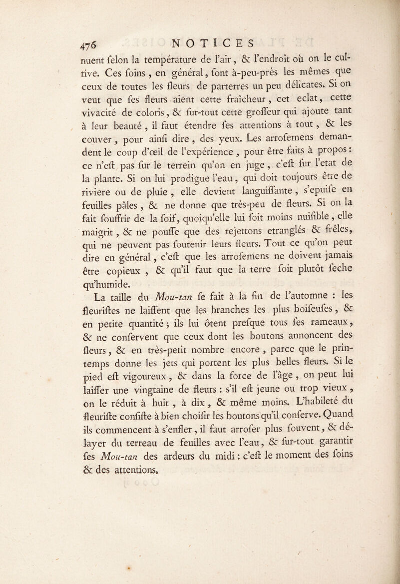 nuent félon la température de l’air, & l’endroit où on le cul¬ tive. Ces foins , en général, font à-peu-près les mêmes que ceux de toutes les fleurs de parterres un peu délicates. Si on veut que fes fleurs aient cette fraîcheur , cet éclat, cette vivacité de coloris, & fur-tout cette groffeur qui ajoute tant à leur beauté , il faut étendre fes attentions à tout , & les couver ,, pour ainfl dire , des yeux. Les arrofemens deman¬ dent le coup d’œil de l’expérience ,, pour être faits à propos : ce n’efl: pas fur le terrein qu’on en juge , c’efl: fur 1 état de la plante. Si on lui prodigue l’eau, qui doit toujours etre de riviere ou de pluie , elle devient languiffante , s epuife en feuilles pâles , & ne donne que très-peu de fleurs. Si on la fait fouffrir de la foif, quoiqu’elle lui foit moins nuifible , elle maigrit ^ & ne pouffe que des rejettons étranglés & freles, qui ne peuvent pas foutenir leurs fleurs. Tout ce quon peut dire en général, c’efl: que les arrofemens ne doivent jamais être copieux , & qu’il faut que la terre foit plutôt feche qu’humide* La taille du Mou-tan fe fait à la fin de l’automne : les fleuriftes ne laiffent que les branches les plus boifeufes, & en petite quantité $ ils lui ôtent prefque tous fes rameaux, & ne confervent que ceux dont les boutons annoncent des fleurs, & en très-petit nombre encore ^ parce que le prin¬ temps donne les jets qui portent les plus belles fleurs. Si le pied efl: vigoureux, & dans la force de l’âge , on peut lui laiffer une vingtaine de fleurs : s’il efl: jeune ou trop vieux, on le réduit à huit , à dix * & même moins. L’habileté du fleurifte confifte à bien choifir les boutons qu’il conferve. Quand iis commencent à s’enfler , il faut arrofer plus fouvent ^ & dé¬ layer du terreau de feuilles avec l’eau, & fur-tout garantir fes Mou-tan des ardeurs du midi : c’efl: le moment des foins & des attentions.