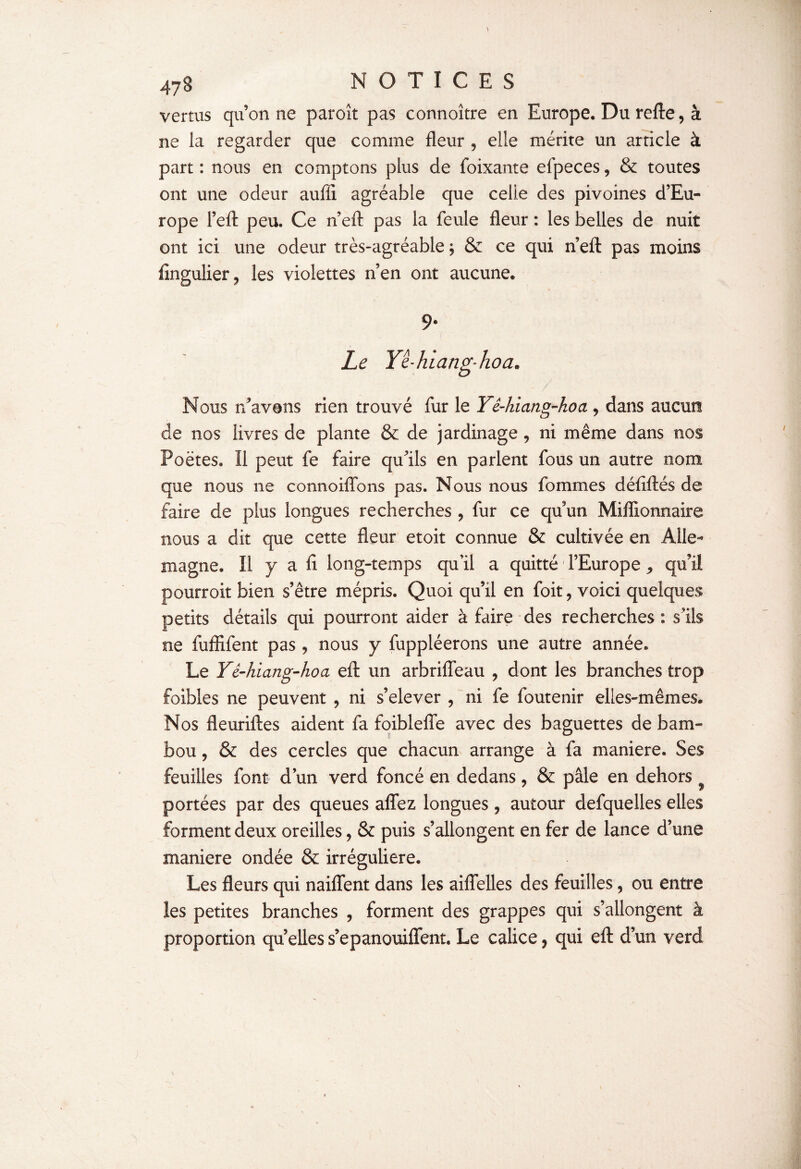 vertus qu’on ne paroît pas connoître en Europe. Du refte, à ne la regarder que comme fleur , elle mérite un article à part : nous en comptons plus de foixante efpeces, & toutes ont une odeur auffi agréable que celle des pivoines d’Eu¬ rope l’eft peu. Ce n eft pas la feule fleur : les belles de nuit ont ici une odeur très-agréable ; & ce qui n’eft pas moins fingulier * les violettes n’en ont aucune. 9- Le Yê-hiang’hoa. Nous ri'avons rien trouvé fur le Yê-hiang-hoa , dans aucun de nos livres de plante & de jardinage , ni même dans nos Poètes. Il peut fe faire qu’ils en parlent fous un autre nom que nous ne connoiflbns pas. Nous nous fommes défiftés de faire de plus longues recherches , fur ce qu’un Millionnaire nous a dit que cette fleur etoit connue & cultivée en Alle¬ magne. Il y a fl long-temps qu’il a quitté l’Europe , qu’il pourroit bien s’être mépris. Quoi qu’il en foit, voici quelques petits détails qui pourront aider à faire des recherches : s’ils ne fuffifent pas, nous y fuppléerons une autre année. Le Yê-hiang-hoa eft un arbrifleau , dont les branches trop foibles ne peuvent 9 ni s’elever , ni fe foutenir elles-mêmes. Nos fleuriftes aident fa foiblefle avec des baguettes de bam¬ bou , & des cercles que chacun arrange à fa maniéré. Ses feuilles font d’un verd foncé en dedans, & pâle en dehors portées par des queues aflfez longues, autour defquelles elles forment deux oreilles, & puis s’allongent en fer de lance d’une maniéré ondée & irrégulière. Les fleurs qui naiflent dans les aiflelles des feuilles ? ou entre les petites branches , forment des grappes qui s’allongent à proportion quelles s’epanouiflent. Le calice ? qui eft d’un verd