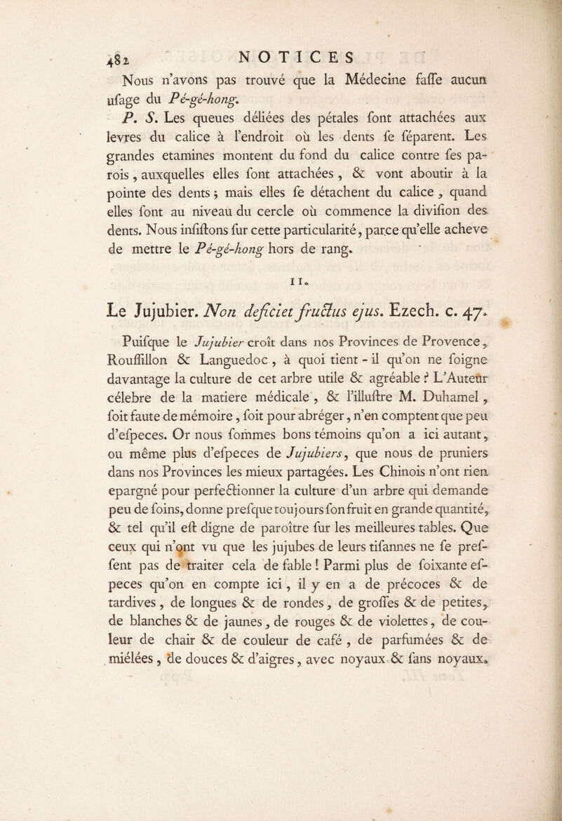 Nous n’avons pas trouvé que la Médecine faffe aucun ufage du Pé-gé-hong. P. S. Les queues déliées des pétales font attachées aux levres du calice à l’endroit où les dents fe féparent. Les grandes etamines montent du fond du calice contre fes pa¬ rois 9 auxquelles elles font attachées , & vont aboutir à la pointe des dents j mais elles fe détachent du calice ^ quand elles font au niveau du cercle où commence la divifion des dents. Nous inhibons fur cette particularité, parce qu elle achevé de mettre le Pé-gé-hong hors de rang. I K Le Jujubier. Non défie let fraclas ejus* Ezech. c. 47* Puifque le Jujubier croît dans nos Provinces de Provence Rouffillon & Languedoc , à quoi tient - il qu’on ne foigne davantage la culture de cet arbre utile & agréable i L’Auteur célébré de la matière médicale , & Filluftre M. Duhamel, foit faute de mémoire, foit pour abréger, n’en comptent que peu d’efpeces. Or nous fommes bons témoins qu’on a ici autant y ou même plus d’efpeces de Jujubiers, que nous de pruniers dans nos Provinces les mieux partagées. Les Chinois n’ont rien épargné pour perfectionner la culture d’un arbre qui demande peu de foins, donne prefqueîouj ours fon fruit en grande quantité^ & tel qu’il eft digne de paroître fur les meilleures tables» Que ceux qui n’ont vu que les jujubes de leurs tifannes ne fe pref- fent pas de traiter cela de fable ! Parmi plus de foixante ef- peces qu’on en compte ici, il y en a de précoces & de tardives, de longues & de rondes ^ de groffes & de petites,, de blanches & de jaunes, de rouges & de violettes, de cou¬ leur de chair & de couleur de café , de parfumées & de , miélées, de douces & d’aigres, avec noyaux & fans noyaux*