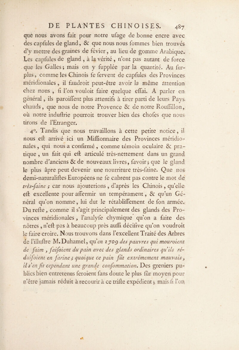 que nous avons fait pour notre ufage de bonne encre avec des capfules de gland , & que nous nous fommes bien trouvés d’y mettre des graines de févier , au lieu de gomme Arabique. Les capfules de gland , à la vérité , n’ont pas autant de force que les Galles ; mais on y foppiée par la quantité. Au fur- plus , comme les Chinois fe fervent de capfules des Provinces méridionales y il faudroit peut-être avoir la même attention, chez nous , fi Ton vouloir faire quelque effai. A parler en général , ils paroiffent plus attentifs à tirer parti de leurs Pays chauds, que nous de notre Provence & de notre Rouffillon, où notre induftrie pourroit trouver bien des chofes que nous tirons de l’Etranger. 40. Tandis que nous travaillons à cette petite notice, il nous eft arrivé ici un Millionnaire des Provinces méridio¬ nales , qui nous a confirmé , comme témoin oculaire & pra¬ tique , un fait qui eft articulé très-nettement dans un grand nombre d’anciens & de nouveaux livres, favoir; que le gland le plus âpre peut devenir une nourriture très-faine. Que nos demi-naturaliftes Européens ne fe cabrent pas contre le mot de très-faine ; car nous ajouterions , d’après les Chinois, quelle eft excellente pour affermir un tempérament, & qu’un Gé¬ néral qu’on nomme, lui dut le rétabliffement de fon armée. Du refte comme il s’agit principalement des glands des Pro¬ vinces méridionales ^ l’analyfe chymique qu’on a faite des nôtres, n’eff pas à beaucoup près auffi décifive qu’on voudroit le faire croire. Nous trouvons dans l’excellent Traité des Arbres de Filluffre M*Duhamel, quen z 709 des pauvres qui mouroient de faim , jaifoient du pain avec des glands ordinaires quils ré- duifoient en farine ; quoique ce pain fût extrêmement mauvais y il s'en fit cependant une grande confommation. Des greniers pu¬ blics bien entretenus feroient fans doute le plus fur moyen pour n’être jamais réduit à recourir à ce trille expédient y mais fi l’on